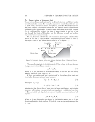 108 CHAPTER 7. THE EQUATIONS OF MOTION
7.4 Conservation of Mass and Salt
Conservation of mass and salt can be used to obtain very useful information
about ﬂows in the ocean. For example, suppose we wish to know the net loss
of fresh water, evaporation minus precipitation, from the Mediterranean Sea.
We could carefully calculate the latent heat ﬂux over the surface, but there are
probably too few ship reports for an accurate application of the bulk formula.
Or we could carefully measure the mass of water ﬂowing in and out of the
sea through the Strait of Gibraltar, but the diﬀerence is small and perhaps
impossible to measure accurately.
We can, however, calculate the net evaporation knowing the salinity of the
ﬂow in Si and out So, together with a rough estimate of the volume of water Vi
ﬂowing in, where Vi is a volume ﬂow in units of m3
/s (ﬁgure 7.1).
Precipitation
In
Evaporation
Out
P E
Mediterranean
Vo
Sill
330 m
River Flow
In
R
Atlantic Ocean
ViSi = 36.3
So = 37.8
1.75 Sv
Figure 7.1 Schematic diagram of ﬂow into and out of a basin. From Pickard and Emery,
1990.
The mass ﬂowing in is, by deﬁnition, ρi Vi. If the volume of the sea does not
change, conservation of mass requires:
ρi Vi = ρo Vo (7.1)
where, ρi, ρo are the densities of the water ﬂowing in and out. We can usually
assume, with little error, that ρi = ρo.
If there is precipitation P and evaporation E at the surface of the basin and
river inﬂow R, conservation of mass becomes:
Vi + R + P = Vo + E (7.2)
Solving for (Vo - Vi):
Vo − Vi = (R + P) − E (7.3)
which states that the net ﬂow of water into the basin must balance precipitation
plus river inﬂow minus evaporation when averaged over a suﬃciently long time.
Because salt is not deposited or removed from the sea, conservation of salt
requires :
ρi Vi Si = ρo Vo So (7.4)
Where ρi, Si are the density and salinity of the incoming water, and ρo, So are
density and salinity of the outﬂow. With little error, we can again assume that
ρi = ρo.
 