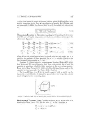 7.6. MOMENTUM EQUATION 111
Acceleration equals the negative pressure gradient minus the Coriolis force plus
gravity plus other forces. Here g is acceleration of gravity, Fr is friction, and
the magnitude Ω of Ω is the Rotation Rate of earth, 2π radians per sidereal day
or
Ω = 7.292 × 10−5
radians/s (7.11)
Momentum Equation in Cartesian coordinates: Expanding the derivative
in (7.10) and writing the components in a Cartesian coordinate system gives the
Momentum Equation:
∂u
∂t
+ u
∂u
∂x
+ v
∂u
∂y
+ w
∂u
∂z
= −
1
ρ
∂p
∂x
+ 2 Ω v sin ϕ + Fx (7.12a)
∂v
∂t
+ u
∂v
∂x
+ v
∂v
∂y
+ w
∂v
∂z
= −
1
ρ
∂p
∂y
− 2 Ω u sin ϕ + Fy (7.12b)
∂w
∂t
+ u
∂w
∂x
+ v
∂w
∂y
+ w
∂w
∂z
= −
1
ρ
∂p
∂z
+ 2 Ω u cos ϕ − g + Fz (7.12c)
where Fi are the components of any frictional force per unit mass, and ϕ is
latitude. In addition, we have assumed that w << v, so the 2 Ω w cos ϕ has
been dropped from equation in (7.12a).
Equation (7.12) appears under various names. Leonhard Euler (1707–1783)
ﬁrst wrote out the general form for ﬂuid ﬂow with external forces, and the
equation is sometimes called the Euler equation or the acceleration equation.
Louis Marie Henri Navier (1785–1836) added the frictional terms, and so the
equation is sometimes called the Navier-Stokes equation.
The term 2 Ω u cos ϕ in (7.12c) is small compared with g, and it can be
ignored in ocean dynamics. It cannot be ignored, however, for gravity surveys
made with gravimeters on moving ships.
p + δp
z
δxy
δy
x
δz
p
Figure 7.3 Sketch of ﬂow used for deriving the pressure term in the momentum equation.
Derivation of Pressure Term Consider the forces acting on the sides of a
small cube of ﬂuid (ﬁgure 7.3). The net force δFx in the x direction is
δFx = p δy δz − (p + δp) δy δz
δFx = −δp δy δz
 