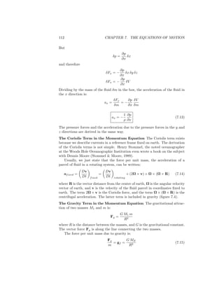 112 CHAPTER 7. THE EQUATIONS OF MOTION
But
δp =
∂p
∂x
δx
and therefore
δFx = −
∂p
∂x
δx δy δz
δFx = −
∂p
∂x
δV
Dividing by the mass of the ﬂuid δm in the box, the acceleration of the ﬂuid in
the x direction is:
ax =
δFx
δm
= −
∂p
∂x
δV
δm
ax = −
1
ρ
∂p
∂x
(7.13)
The pressure forces and the acceleration due to the pressure forces in the y and
z directions are derived in the same way.
The Coriolis Term in the Momentum Equation The Coriolis term exists
because we describe currents in a reference frame ﬁxed on earth. The derivation
of the Coriolis terms is not simple. Henry Stommel, the noted oceanographer
at the Woods Hole Oceanographic Institution even wrote a book on the subject
with Dennis Moore (Stommel & Moore, 1989).
Usually, we just state that the force per unit mass, the acceleration of a
parcel of ﬂuid in a rotating system, can be written:
afixed =
Dv
Dt fixed
=
Dv
Dt rotating
+ (2Ω × v) + Ω × (Ω × R) (7.14)
where R is the vector distance from the center of earth, Ω is the angular velocity
vector of earth, and v is the velocity of the ﬂuid parcel in coordinates ﬁxed to
earth. The term 2Ω × v is the Coriolis force, and the term Ω × (Ω × R) is the
centrifugal acceleration. The latter term is included in gravity (ﬁgure 7.4).
The Gravity Term in the Momentum Equation The gravitational attrac-
tion of two masses M1 and m is:
Fg =
G M1 m
R2
where R is the distance between the masses, and G is the gravitational constant.
The vector force Fg is along the line connecting the two masses.
The force per unit mass due to gravity is:
Fg
m
= gf =
G ME
R2
(7.15)
 