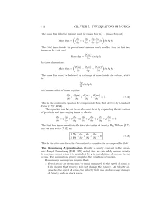 114 CHAPTER 7. THE EQUATIONS OF MOTION
The mass ﬂux into the volume must be (mass ﬂow in) − (mass ﬂow out)
Mass ﬂux = ρ
∂u
∂x
+ u
∂p
∂x
+
∂p
∂x
∂u
∂x
δx δx δy δz
The third term inside the parentheses becomes much smaller than the ﬁrst two
terms as δx → 0, and
Mass ﬂux =
∂(ρu)
∂x
δx δy δz
In three dimensions:
Mass ﬂux =
∂(ρu)
∂x
+
∂(ρv)
∂y
+
∂(ρw)
∂x
δx δy δz
The mass ﬂux must be balanced by a change of mass inside the volume, which
is:
∂ρ
∂t
δx δy δz
and conservation of mass requires:
∂ρ
∂t
+
∂(ρu)
∂x
+
d(ρv)
∂y
+
∂(ρw)
∂z
= 0 (7.17)
This is the continuity equation for compressible ﬂow, ﬁrst derived by Leonhard
Euler (1707–1783).
The equation can be put in an alternate form by expanding the derivatives
of products and rearranging terms to obtain:
∂ρ
∂t
+ u
∂ρ
∂x
+ v
∂ρ
∂y
+ w
∂ρ
∂z
+ ρ
∂u
∂x
+ ρ
∂v
∂y
+ ρ
∂w
∂z
= 0
The ﬁrst four terms constitute the total derivative of density Dρ/Dt from (7.7),
and we can write (7.17) as:
1
ρ
Dρ
Dt
+
∂u
∂x
+
∂v
∂y
+
∂w
∂z
= 0 (7.18)
This is the alternate form for the continuity equation for a compressible ﬂuid.
The Boussinesq Approximation Density is nearly constant in the ocean,
and Joseph Boussinesq (1842–1929) noted that we can safely assume density
is constant except when it is multiplied by g in calculations of pressure in the
ocean. The assumption greatly simpliﬁes the equations of motion.
Boussinesq’s assumption requires that:
1. Velocities in the ocean must be small compared to the speed of sound c.
This ensures that velocity does not change the density. As velocity ap-
proaches the speed of sound, the velocity ﬁeld can produces large changes
of density such as shock waves.
 