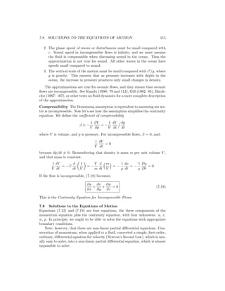 7.8. SOLUTIONS TO THE EQUATIONS OF MOTION 115
2. The phase speed of waves or disturbances must be small compared with
c. Sound speed in incompressible ﬂows is inﬁnite, and we must assume
the ﬂuid is compressible when discussing sound in the ocean. Thus the
approximation is not true for sound. All other waves in the ocean have
speeds small compared to sound.
3. The vertical scale of the motion must be small compared with c2
/g, where
g is gravity. This ensures that as pressure increases with depth in the
ocean, the increase in pressure produces only small changes in density.
The approximations are true for oceanic ﬂows, and they ensure that oceanic
ﬂows are incompressible. See Kundu (1990: 79 and 112), Gill (1982: 85), Batch-
elor (1967: 167), or other texts on ﬂuid dynamics for a more complete description
of the approximation.
Compressibility The Boussinesq assumption is equivalent to assuming sea wa-
ter is incompressible. Now let’s see how the assumption simpliﬁes the continuity
equation. We deﬁne the coeﬃcient of compressibility
β ≡ −
1
V
∂V
∂p
= −
1
V
dV
dt
dp
dt
where V is volume, and p is pressure. For incompressible ﬂows, β = 0, and:
1
V
dV
dt
= 0
because dp/dt = 0. Remembering that density is mass m per unit volume V ,
and that mass is constant:
1
V
dV
dt
= − V
d
dt
1
V
= −
V
m
d
dt
m
V
= −
1
ρ
dρ
dt
= −
1
ρ
Dρ
Dt
= 0
If the ﬂow is incompressible, (7.18) becomes:
∂u
∂x
+
∂v
∂y
+
∂w
∂z
= 0 (7.19)
This is the Continuity Equation for Incompressible Flows.
7.8 Solutions to the Equations of Motion
Equations (7.12) and (7.19) are four equations, the three components of the
momentum equation plus the continuity equation, with four unknowns: u, v,
w, p. In principle, we ought to be able to solve the equations with appropriate
boundary conditions.
Note, however, that these are non-linear partial diﬀerential equations. Con-
servation of momentum, when applied to a ﬂuid, converted a simple, ﬁrst-order,
ordinary, diﬀerential equation for velocity (Newton’s Second Law), which is usu-
ally easy to solve, into a non-linear partial diﬀerential equation, which is almost
impossible to solve.
 