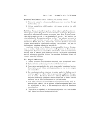 116 CHAPTER 7. THE EQUATIONS OF MOTION
Boundary Conditions: In ﬂuid mechanics, we generally assume:
1. No velocity normal to a boundary, which means there is no ﬂow through
the boundary; and
2. No ﬂow parallel to a solid boundary, which means no slip at the solid
boundary.
Solutions We expect that four equations in four unknowns plus boundary con-
ditions give a system of equations that can be solved in principle. In practice,
solutions are diﬃcult to ﬁnd even for the simplest ﬂows. First, as far as I know,
there are no exact solutions for the equations with friction. There are very few
exact solutions for the equations without friction. Those who are interested in
ocean waves might note that one such exact solution is Gerstner’s solution for
water waves (Lamb, 1945: 251). Because the equations are almost impossible
to solve, we will look for ways to greatly simplify the equations. Later, we will
ﬁnd that even numerical calculations are diﬃcult.
Analytical solutions can be obtained for much simpliﬁed forms of the equa-
tions of motion. Such solutions are used to study processes in the ocean, in-
cluding waves. Solutions for oceanic ﬂows with realistic coasts and bathymetric
features must be obtained from numerical solutions. In the next few chapters
we seek solutions to simpliﬁed forms of the equations. In Chapter 15 we will
consider numerical solutions.
7.9 Important Concepts
1. Gravity, buoyancy, and wind are the dominant forces acting on the ocean.
2. Earth’s rotation produces a pseudo force, the Coriolis force.
3. Conservation laws applied to ﬂow in the ocean lead to equations of motion.
Conservation of salt, volume and other quantities can lead to deep insights
into oceanic ﬂow.
4. The transformation from equations of motion applied to ﬂuid parcels to
equations applied at a ﬁxed point in space greatly complicates the equa-
tions of motion. The linear, ﬁrst-order, ordinary diﬀerential equations
describing Newtonian dynamics of a mass accelerated by a force become
nonlinear, partial diﬀerential equations of ﬂuid mechanics.
5. Flow in the ocean can be assumed to be incompressible except when de-
scribing sound. Density can be assumed to be constant except when den-
sity is multiplied by gravity g. The assumption is called the Boussinesq
approximation.
6. Conservation of mass leads to the continuity equation, which has an espe-
cially simple form for an incompressible ﬂuid.
 