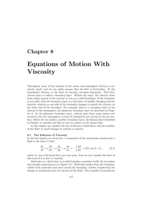 Chapter 8
Equations of Motion With
Viscosity
Throughout most of the interior of the ocean and atmosphere friction is rel-
atively small, and we can safely assume that the ﬂow is frictionless. At the
boundaries, friction, in the form of viscosity, becomes important. This thin,
viscous layer is called a boundary layer. Within the layer, the velocity slows
from values typical of the interior to zero at a solid boundary. If the boundary
is not solid, then the boundary layer is a thin layer of rapidly changing velocity
whereby velocity on one side of the boundary changes to match the velocity on
the other side of the boundary. For example, there is a boundary layer at the
bottom of the atmosphere, the planetary boundary layer we described in Chap-
ter 3. In the planetary boundary layer, velocity goes from many meters per
second in the free atmosphere to tens of centimeters per second at the sea sur-
face. Below the sea surface, another boundary layer, the Ekman layer described
in Chapter 9, matches the ﬂow at the sea surface to the deeper ﬂow.
In this chapter we consider the role of friction in ﬂuid ﬂows, and the stability
of the ﬂows to small changes in velocity or density.
8.1 The Inﬂuence of Viscosity
In the last chapter we wrote the x–component of the momentum equation for a
ﬂuid in the form (7:12a):
∂u
∂t
+ u
∂u
∂x
+ v
∂u
∂y
+ w
∂u
∂z
= −
1
ρ
∂P
∂x
+ 2 Ω v sin ϑ + Fx (8.1)
where Fx was a frictional force per unit mass. Now we can consider the form of
this term if it is due to viscosity.
Molecules in a ﬂuid close to a solid boundary sometime strike the boundary
and transfer momentum to it (ﬁgure 8.1). Molecules further from the boundary
collide with molecules that have struck the boundary, further transferring the
change in momentum into the interior of the ﬂuid. This transfer of momentum
117
 