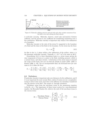 118 CHAPTER 8. EQUATIONS OF MOTION WITH VISCOSITY
z
x
Molecules carry horizontal
momentum perpendicular to
wall through perpendicular
velocity and collisions with
other molecules
Velocity
Wall
Figure 8.1 Molecules colliding with the wall and with each other transfer momentum from
the ﬂuid to the wall, slowing the ﬂuid velocity.
is molecular viscosity. Molecules, however, travel only micrometers between
collisions, and the process is very ineﬃcient for transferring momentum even a
few centimeters. Molecular viscosity is important only within a few millimeters
of a boundary.
Molecular viscosity is the ratio of the stress Tx tangential to the boundary
of a ﬂuid and the shear of the ﬂuid at the boundary. So the stress has the form:
Txz = ρν
∂u
∂z
(8.2)
for ﬂow in the (x, z) plane within a few millimetres of the surface, where ν is
the kinematic molecular viscosity. Typically ν = 10−6
m2
/s for water at 20◦
C.
Generalizing (8.2) to three dimensions leads to a stress tensor giving the
nine components of stress at a point in the ﬂuid, including pressure, which is
a normal stress, and shear stresses. A derivation of the stress tensor is beyond
the scope of this book, but you can ﬁnd the details in Lamb (1945: §328) or
Kundu (1990: p. 93). For an incompressible ﬂuid, the frictional force per unit
mass in (8.1) takes the from:
Fx =
∂
∂x
ν
∂u
∂x
+
∂
∂y
ν
∂u
∂y
+
∂
∂z
ν
∂u
∂z
=
1
ρ
∂Txx
∂x
+
∂Txy
∂y
+
∂Txz
∂z
(8.3)
8.2 Turbulence
If molecular viscosity is important only over distances of a few millimeters, and if
it is not important for most oceanic ﬂows, unless of course you are a zooplankter
trying to swim in the ocean, how then is the inﬂuence of a boundary transferred
into the interior of the ﬂow? The answer is: through turbulence.
Turbulence arises from the non-linear terms in the momentum equation
(u ∂u/∂x, etc.). The importance of these terms is given by a non-dimensional
number, the Reynolds Number Re, which is the ratio of the non-linear terms to
the viscous terms:
Re =
Non-linear Terms
Viscous Terms
=
u
∂u
∂x
ν
∂2
u
∂x2
≈
U
U
L
ν
U
L2
=
UL
ν
(8.4)
 
