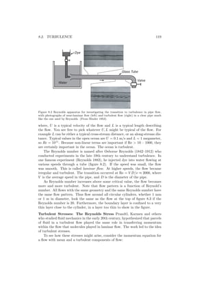 8.2. TURBULENCE 119
Water
Valve
Glass Tube
Dye
Figure 8.2 Reynolds apparatus for investigating the transition to turbulence in pipe ﬂow,
with photographs of near-laminar ﬂow (left) and turbulent ﬂow (right) in a clear pipe much
like the one used by Reynolds. (From Binder 1953).
where, U is a typical velocity of the ﬂow and L is a typical length describing
the ﬂow. You are free to pick whatever U, L might be typical of the ﬂow. For
example L can be either a typical cross-stream distance, or an along-stream dis-
tance. Typical values in the open ocean are U = 0.1 m/s and L = 1 megameter,
so Re = 1011
. Because non-linear terms are important if Re > 10 – 1000, they
are certainly important in the ocean. The ocean is turbulent.
The Reynolds number is named after Osborne Reynolds (1842–1912) who
conducted experiments in the late 19th century to understand turbulence. In
one famous experiment (Reynolds 1883), he injected dye into water ﬂowing at
various speeds through a tube (ﬁgure 8.2). If the speed was small, the ﬂow
was smooth. This is called laminar ﬂow. At higher speeds, the ﬂow became
irregular and turbulent. The transition occurred at Re = V D/ν ≈ 2000, where
V is the average speed in the pipe, and D is the diameter of the pipe.
As Reynolds number increases above some critical value, the ﬂow becomes
more and more turbulent. Note that ﬂow pattern is a function of Reynold’s
number. All ﬂows with the same geometry and the same Reynolds number have
the same ﬂow pattern. Thus ﬂow around all circular cylinders, whether 1 mm
or 1 m in diameter, look the same as the ﬂow at the top of ﬁgure 8.3 if the
Reynolds number is 20. Furthermore, the boundary layer is conﬁned to a very
thin layer close to the cylinder, in a layer too thin to show in the ﬁgure.
Turbulent Stresses: The Reynolds Stress Prandtl, Karmen and others
who studied ﬂuid mechanics in the early 20th century, hypothesized that parcels
of ﬂuid in a turbulent ﬂow played the same role in transferring momentum
within the ﬂow that molecules played in laminar ﬂow. The work led to the idea
of turbulent stresses.
To see how these stresses might arise, consider the momentum equation for
a ﬂow with mean and a turbulent components of ﬂow:
 