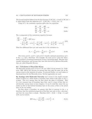 8.3. CALCULATION OF REYNOLDS STRESS: 121
The second equation follows from the ﬁrst because U ∂u /∂x = 0 and u ∂U/∂x =
0, which follow from the deﬁnition of U: U∂u /∂x = U∂ u /∂x = 0.
Using (8.7), the continuity equation splits into two equations:
∂U
∂x
+
∂V
∂x
+
∂W
∂x
= 0 (8.8a)
∂u
∂x
+
∂v
∂x
+
∂w
∂x
= 0 (8.8b)
The x-component of the momentum equation becomes:
DU
Dt
= −
1
ρ
∂P
∂x
+ 2ΩV sin ϕ
+
∂
∂x
ν
∂U
∂x
− u u +
∂
∂y
ν
∂U
∂y
− u v +
∂
∂z
ν
∂U
∂z
− u w
(8.9)
Thus the additional force per unit mass due to the turbulence is:
Fx = −
∂
∂x
u u −
∂
∂y
u v −
∂
∂z
u w (8.10)
The terms ρ u u , ρ u v , and ρ u w transfer eastward momentum (ρu )
in the x, y, and z directions. For example, the term ρ u w gives the down-
ward transport of eastward momentum across a horizontal plane. Because they
transfer momentum, and because they were ﬁrst derived by Osborne Reynolds,
they are called Reynolds Stresses.
8.3 Calculation of Reynolds Stress:
The Reynolds stresses such as ∂ u w /∂z are called virtual stresses (cf. Gold-
stein, 1965: §69 & §81) because we assume that they play the same role as the
viscous terms in the equation of motion. To proceed further, we need values or
functional form for the Reynolds stress. Several approaches are used.
By Analogy with Molecular Viscosity Let’s return to the simple example
shown in ﬁgure 8.1, which shows a boundary layer above a ﬂat plate in the x,
y plane. Now let’s assume that the ﬂow above the plate is turbulent. This
is a very common type of boundary layer ﬂow, and it a type of ﬂow that we
will describe various times in later chapters. It can be wind ﬂow above the sea
surface or ﬂow at the bottom boundary layer in the ocean or ﬂow in the mixed
layer at the sea surface.
For ﬂow above a boundary, we assume that ﬂow is constant in the x, y
direction, that the statistical properties of the ﬂow vary only in the z direction,
and that the mean ﬂow is steady. Therefore ∂/∂t = ∂/∂x = ∂/∂y = 0, and
(8.9) can be written:
2ΩV sin ϕ +
∂
∂z
ν
∂U
∂z
− u w = 0 (8.11)
 