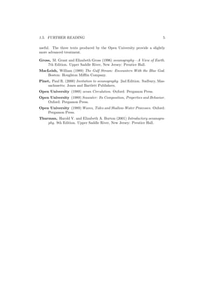1.5. FURTHER READING 5
useful. The three texts produced by the Open University provide a slightly
more advanced treatment.
Gross, M. Grant and Elizabeth Gross (1996) oceanography—A View of Earth.
7th Edition. Upper Saddle River, New Jersey: Prentice Hall.
MacLeish, William (1989) The Gulf Stream: Encounters With the Blue God.
Boston: Houghton Miﬄin Company.
Pinet, Paul R. (2000) Invitation to oceanography. 2nd Edition. Sudbury, Mas-
sachusetts: Jones and Bartlett Publishers.
Open University (1989) ocean Circulation. Oxford: Pergamon Press.
Open University (1989) Seawater: Its Composition, Properties and Behavior.
Oxford: Pergamon Press.
Open University (1989) Waves, Tides and Shallow-Water Processes. Oxford:
Pergamon Press.
Thurman, Harold V. and Elizabeth A. Burton (2001) Introductory oceanogra-
phy. 9th Edition. Upper Saddle River, New Jersey: Prentice Hall.
 