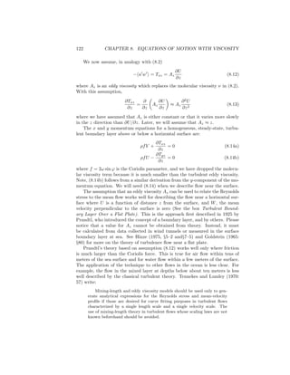 122 CHAPTER 8. EQUATIONS OF MOTION WITH VISCOSITY
We now assume, in analogy with (8.2)
− u w = Txz = Az
∂U
∂z
(8.12)
where Az is an eddy viscosity which replaces the molecular viscosity ν in (8.2).
With this assumption,
∂Txz
∂z
=
∂
∂z
Az
∂U
∂z
≈ Az
∂2
U
∂z2
(8.13)
where we have assumed that Az is either constant or that it varies more slowly
in the z direction than ∂U/∂z. Later, we will assume that Az ≈ z.
The x and y momentum equations for a homogeneous, steady-state, turbu-
lent boundary layer above or below a horizontal surface are:
ρfV +
∂Txz
∂z
= 0 (8.14a)
ρfU −
∂Tyz
∂z
= 0 (8.14b)
where f = 2ω sin ϕ is the Coriolis parameter, and we have dropped the molecu-
lar viscosity term because it is much smaller than the turbulent eddy viscosity.
Note, (8.14b) follows from a similar derivation from the y-component of the mo-
mentum equation. We will need (8.14) when we describe ﬂow near the surface.
The assumption that an eddy viscosity Az can be used to relate the Reynolds
stress to the mean ﬂow works well for describing the ﬂow near a horizontal sur-
face where U is a function of distance z from the surface, and W, the mean
velocity perpendicular to the surface is zero (See the box Turbulent Bound-
ary Layer Over a Flat Plate). This is the approach ﬁrst described in 1925 by
Prandtl, who introduced the concept of a boundary layer, and by others. Please
notice that a value for Az cannot be obtained from theory. Instead, it must
be calculated from data collected in wind tunnels or measured in the surface
boundary layer at sea. See Hinze (1975, §5–2 and§7–5) and Goldstein (1965:
§80) for more on the theory of turbulence ﬂow near a ﬂat plate.
Prandtl’s theory based on assumption (8.12) works well only where friction
is much larger than the Coriolis force. This is true for air ﬂow within tens of
meters of the sea surface and for water ﬂow within a few meters of the surface.
The application of the technique to other ﬂows in the ocean is less clear. For
example, the ﬂow in the mixed layer at depths below about ten meters is less
well described by the classical turbulent theory. Tennekes and Lumley (1970:
57) write:
Mixing-length and eddy viscosity models should be used only to gen-
erate analytical expressions for the Reynolds stress and mean-velocity
proﬁle if those are desired for curve ﬁtting purposes in turbulent ﬂows
characterized by a single length scale and a single velocity scale. The
use of mixing-length theory in turbulent ﬂows whose scaling laws are not
known beforehand should be avoided.
 