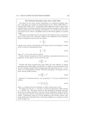 8.3. CALCULATION OF REYNOLDS STRESS: 123
The Turbulent Boundary Layer Over a Flat Plate
The theory for the mean velocity distribution in a turbulent boundary layer
over a ﬂat plate was worked out independently by G.I. Taylor (1886–1975), L.
Prandtl (1875–1953), and T. von Karman (1881–1963) from 1915 to 1935. Their
empirical theory, sometimes called the mixing-length theory predicts well the mean
velocity proﬁle close to the boundary. Of interest to us, it predicts the mean ﬂow
of air above the sea. Here’s a simpliﬁed version of the theory applied to a smooth
surface.
We begin by assuming that the mean ﬂow in the boundary layer is steady and
that it varies only in the z direction. Within a few millimeters of the boundary,
friction is important and (8.2) has the solution
U =
Tx
ρν
z (8.15)
and the mean velocity varies linearly with distance above the boundary. Usually
(8.16) is written in dimensionless form:
U
u∗
=
u∗
z
ν
(8.16)
where u∗2
≡ Tx/ρ is the friction velocity.
Further from the boundary, the ﬂow is turbulent, and molecular friction is not
important. In this regime, we can use (8.12), and
Az
∂U
∂z
= u∗2
(8.17)
Prandtl and Taylor assumed that large eddies are more eﬀective in mixing
momentum than small eddies, and therefore Az ought to vary with distance from
the wall. Karman assumed that it had the particular functional form Az = κzu∗
,
where κ is a dimensionless constant. With this assumption, the equation for the
mean velocity proﬁle becomes
κzu∗ ∂U
∂z
= u∗2
(8.18)
Because U is a function only of z, we can write dU = u∗
/(κz) dz, which has the
solution
U =
u∗
κ
ln
z
z0
(8.19)
where z0 is distance from the boundary at which velocity goes to zero.
For airﬂow over the sea, κ = 0.4 and zo is given by Charnock’s (1955) relation
z0 = 0.0156 u∗2
/g. The mean velocity in the atmospheric boundary layer just
above the sea surface described in §4.3 ﬁts well the logarithmic proﬁle of (8.20),
as does the mean velocity in the upper few meters of the sea just below the sea
surface. Furthermore, using (4.1) in the deﬁnition of the friction velocity, then
using (8.20) gives Charnock’s form of the drag coeﬃcient as a function of wind
speed in ﬁgure 4.6.
 