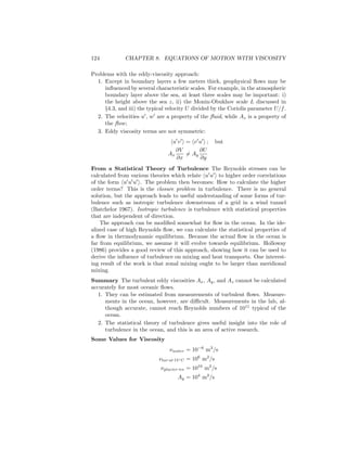 124 CHAPTER 8. EQUATIONS OF MOTION WITH VISCOSITY
Problems with the eddy-viscosity approach:
1. Except in boundary layers a few meters thick, geophysical ﬂows may be
inﬂuenced by several characteristic scales. For example, in the atmospheric
boundary layer above the sea, at least three scales may be important: i)
the height above the sea z, ii) the Monin-Obukhov scale L discussed in
§4.3, and iii) the typical velocity U divided by the Coriolis parameter U/f.
2. The velocities u , w are a property of the ﬂuid, while Az is a property of
the ﬂow;
3. Eddy viscosity terms are not symmetric:
u v = v u ; but
Ax
∂V
∂x
= Ay
∂U
∂y
From a Statistical Theory of Turbulence The Reynolds stresses can be
calculated from various theories which relate u u to higher order correlations
of the form u u u . The problem then becomes: How to calculate the higher
order terms? This is the closure problem in turbulence. There is no general
solution, but the approach leads to useful understanding of some forms of tur-
bulence such as isotropic turbulence downstream of a grid in a wind tunnel
(Batchelor 1967). Isotropic turbulence is turbulence with statistical properties
that are independent of direction.
The approach can be modiﬁed somewhat for ﬂow in the ocean. In the ide-
alized case of high Reynolds ﬂow, we can calculate the statistical properties of
a ﬂow in thermodynamic equilibrium. Because the actual ﬂow in the ocean is
far from equilibrium, we assume it will evolve towards equilibrium. Holloway
(1986) provides a good review of this approach, showing how it can be used to
derive the inﬂuence of turbulence on mixing and heat transports. One interest-
ing result of the work is that zonal mixing ought to be larger than meridional
mixing.
Summary The turbulent eddy viscosities Ax, Ay, and Az cannot be calculated
accurately for most oceanic ﬂows.
1. They can be estimated from measurements of turbulent ﬂows. Measure-
ments in the ocean, however, are diﬃcult. Measurements in the lab, al-
though accurate, cannot reach Reynolds numbers of 1011
typical of the
ocean.
2. The statistical theory of turbulence gives useful insight into the role of
turbulence in the ocean, and this is an area of active research.
Some Values for Viscosity
νwater = 10−6
m2
/s
νtar at 15◦C = 106
m2
/s
νglacier ice = 1010
m2
/s
Ay = 104
m2
/s
 