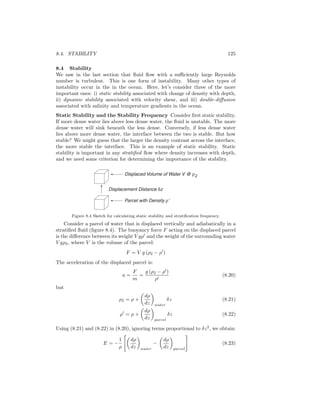 8.4. STABILITY 125
8.4 Stability
We saw in the last section that ﬂuid ﬂow with a suﬃciently large Reynolds
number is turbulent. This is one form of instability. Many other types of
instability occur in the in the ocean. Here, let’s consider three of the more
important ones: i) static stability associated with change of density with depth,
ii) dynamic stability associated with velocity shear, and iii) double-diﬀusion
associated with salinity and temperature gradients in the ocean.
Static Stability and the Stability Frequency Consider ﬁrst static stability.
If more dense water lies above less dense water, the ﬂuid is unstable. The more
dense water will sink beneath the less dense. Conversely, if less dense water
lies above more dense water, the interface between the two is stable. But how
stable? We might guess that the larger the density contrast across the interface,
the more stable the interface. This is an example of static stability. Static
stability is important in any stratiﬁed ﬂow where density increases with depth,
and we need some criterion for determining the importance of the stability.
Displaced Volume of Water V @ r2
Displacement Distance dz
Parcel with Density r'
Figure 8.4 Sketch for calculating static stability and stratiﬁcation frequency.
Consider a parcel of water that is displaced vertically and adiabatically in a
stratiﬁed ﬂuid (ﬁgure 8.4). The buoyancy force F acting on the displaced parcel
is the diﬀerence between its weight V gρ and the weight of the surrounding water
V gρ2, where V is the volume of the parcel:
F = V g (ρ2 − ρ )
The acceleration of the displaced parcel is:
a =
F
m
=
g (ρ2 − ρ )
ρ
(8.20)
but
ρ2 = ρ +
dρ
dz water
δz (8.21)
ρ = ρ +
dρ
dz parcel
δz (8.22)
Using (8.21) and (8.22) in (8.20), ignoring terms proportional to δz2
, we obtain:
E = −
1
ρ
dρ
dz water
−
dρ
dz parcel
(8.23)
 