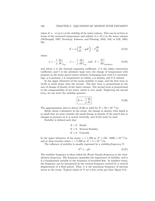 126 CHAPTER 8. EQUATIONS OF MOTION WITH VISCOSITY
where E ≡ −a/(g δz) is the stability of the water column. This can be written in
terms of the measured temperature and salinity t(z), S(z) in the water column
(McDougall, 1987; Sverdrup, Johnson, and Fleming, 1942: 416; or Gill, 1982:
50):
E = α
dt
dz
− gρΓ − β
dS
dz
(8.24)
where
α = −
1
ρ
∂ρ
∂t S,p
, β = −
1
ρ
∂ρ
∂S t,p
, and Γ =
∂t
∂p adiabatic
(8.25)
and where α is the thermal expansion coeﬃcient, β is the saline contraction
coeﬃcient, and Γ is the adiabatic lapse rate, the change of temperature with
pressure as the water parcel moves without exchanging heat with it’s surround-
ings. p is pressure, t is temperature in celsius, ρ is density, and S is salinity.
In the upper kilometer of the ocean stability is large, and the ﬁrst term in
(8.23) is much larger than the second. The ﬁrst term is proportional to the
rate of change of density of the water column. The second term is proportional
to the compressibility of sea water, which is very small. Neglecting the second
term, we can write the stability equation:
E ≈ −
1
ρ
dρ
dz
(8.26)
The approximation used to derive (8.26) is valid for E > 50 × 10−8
/m.
Below about a kilometer in the ocean, the change in density with depth is
so small that we must consider the small change in density of the parcel due to
changes in pressure as it is moved vertically, and (8.24) must be used.
Stability is deﬁned such that
E > 0 Stable
E = 0 Neutral Stability
E < 0 Unstable
In the upper kilometer of the ocean, z < 1, 000 m, E = (50—1000) × 10−8
/m,
and in deep trenches where z > 7, 000 m, E = 1 × 10−8
/m.
The inﬂuence of stability is usually expressed by a stability frequency N:
N2
≡ −gE (8.27)
The stability frequency is often called the Brunt-Vaisala frequency or the strat-
iﬁcation frequency. The frequency quantiﬁes the importance of stability, and it
is a fundamental variable in the dynamics of stratiﬁed ﬂow. In simplest terms,
the frequency can be interpreted as the vertical frequency excited by a vertical
displacement of a ﬂuid parcel. Thus, it is the maximum frequency of internal
waves in the ocean. Typical values of N are a few cycles per hour (ﬁgure 8.5).
 