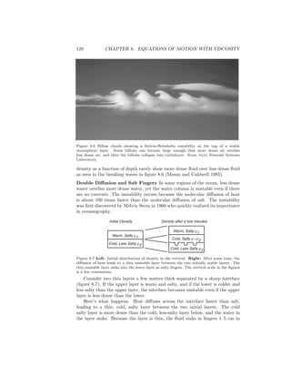 128 CHAPTER 8. EQUATIONS OF MOTION WITH VISCOSITY
Figure 8.6 Billow clouds showing a Kelvin-Helmholtz instability at the top of a stable
atmospheric layer. Some billows can become large enough that more dense air overlies
less dense air, and then the billows collapse into turbulence. From noaa Forecast Systems
Laboratory.
density as a function of depth rarely show more dense ﬂuid over less dense ﬂuid
as seen in the breaking waves in ﬁgure 8.6 (Moum and Caldwell 1985).
Double Diﬀusion and Salt Fingers In some regions of the ocean, less dense
water overlies more dense water, yet the water column is unstable even if there
are no currents. The instability occurs because the molecular diﬀusion of heat
is about 100 times faster than the molecular diﬀusion of salt. The instability
was ﬁrst discovered by Melvin Stern in 1960 who quickly realized its importance
in oceanography.
Warm, Salty r1
Cold, Less Salty r2
Warm, Salty r1
Cold, Salty r>r2
Cold, Less Salty r2
Initial Density Density after a few minutes
Figure 8.7 Left: Initial distribution of density in the vertical. Right: After some time, the
diﬀusion of heat leads to a thin unstable layer between the two initially stable layers. The
thin unstable layer sinks into the lower layer as salty ﬁngers. The vertical scale in the ﬁgures
is a few centimeters.
Consider two thin layers a few meters thick separated by a sharp interface
(ﬁgure 8.7). If the upper layer is warm and salty, and if the lower is colder and
less salty than the upper layer, the interface becomes unstable even if the upper
layer is less dense than the lower.
Here’s what happens. Heat diﬀuses across the interface faster than salt,
leading to a thin, cold, salty layer between the two initial layers. The cold
salty layer is more dense than the cold, less-salty layer below, and the water in
the layer sinks. Because the layer is thin, the ﬂuid sinks in ﬁngers 1–5 cm in
 