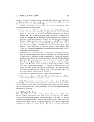 8.5. MIXING IN THE OCEAN 129
diameter and 10s of centimeters long, not much diﬀerent in size and shape from
our ﬁngers. This is salt ﬁngering. Because two constituents diﬀuse across the
interface, the process is called double diﬀusion.
There are four variations on this theme. Two variables taken two at a time
leads to four possible combinations:
1. Warm salty over colder less salty. This process is called salt ﬁngering. It
occurs in central waters of sub-tropical gyres, western tropical North At-
lantic, and the North-east Atlantic beneath the outﬂow from the Mediter-
ranean Sea. Salt ﬁngering eventually leads to density increasing with
depth in a series of steps. Layers of constant-density are separated by
thin layers with large changes in density, and the proﬁle of density as a
function of depth looks like stair steps. Schmitt et al (1987) observed 5–30
m thick steps in the western, tropical North Atlantic that were coherent
over 200–400 km and that lasted for at least eight months. Kerr (2002)
reports a recent experiment by Raymond Schmitt, James Leswell, John
Toole, and Kurt Polzin showed salt ﬁngering oﬀ Barbados mixed water 10
times faster than turbulence.
2. Colder less salty over warm salty. This process is called diﬀusive convec-
tion. It is much less common than salt ﬁngering, and it us mostly found
at high latitudes. Diﬀusive convection also leads to a stair step of density
as a function of depth. Here’s what happens in this case. Double diﬀusion
leads to a thin, warm, less-salty layer at the base of the upper, colder,
less-salty layer. The thin layer of water rises and mixes with water in the
upper layer. A similar processes occurs in the lower layer where a colder,
salty layer forms at the interface. As a result of the convection in the
upper and lower layers, the interface is sharpened. Any small gradients
of density in either layer are reduced. Neal et al (1969) observed 2–10 m
thick layers in the sea beneath the Arctic ice.
3. Cold salty over warmer less salty. Always statically unstable.
4. Warmer less salty over cold salty. Always stable and double diﬀusion
diﬀuses the interface between the two layers.
Double diﬀusion mixes ocean water, and it cannot be ignored. Merryﬁeld
et al (1999), using a numerical model of the ocean circulation that included
double diﬀusion, found that double-diﬀusive mixing changed the regional distri-
butions of temperature and salinity although it had little inﬂuence on large-scale
circulation of the ocean.
8.5 Mixing in the Ocean
Instability in the ocean leads to mixing. Because the ocean has stable strati-
ﬁcation, vertical displacement must work against the buoyancy force. Vertical
mixing requires more energy than horizontal mixing. The larger the stability
frequency the greater the work required for vertical mixing. As a result, hor-
izontal mixing along surfaces of constant density is much larger than vertical
mixing across surfaces of constant density. The latter, however, usually called
 