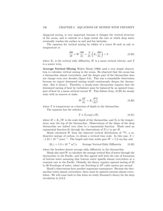 130 CHAPTER 8. EQUATIONS OF MOTION WITH VISCOSITY
diapycnal mixing, is very important because it changes the vertical structure
of the ocean, and it controls to a large extent the rate at which deep water
eventually reaches the surface in mid and low latitudes.
The equation for vertical mixing by eddies of a tracer Θ such as salt or
temperature is:
∂Θ
∂t
+ W
∂Θ
∂z
=
∂
∂z
Kz
∂Θ
∂z
+ S (8.29)
where Kz is the vertical eddy diﬀusivity, W is a mean vertical velocity, and S
is a source term.
Average Vertical Mixing Walter Munk (1966) used a very simple observa-
tion to calculate vertical mixing in the ocean. He observed that the ocean has
a thermocline almost everywhere, and the deeper part of the thermocline does
not change even over decades (ﬁgure 8.8). This was a remarkable observation
because we expect downward mixing would continuously deepen the thermo-
cline. But it doesn’t. Therefore, a steady-state thermocline requires that the
downward mixing of heat by turbulence must be balanced by an upward trans-
port of heat by a mean vertical current W. This follows from, (8.29) for steady
state with no sources or sinks:
W
∂T
∂z
= Kz
∂2
T
∂z2
(8.30)
where T is temperature as a function of depth in the thermocline.
The equation has the solution:
T ≈ T0 exp(z/H) (8.31)
where H = Kz/W is the scale depth of the thermocline, and T0 is the temper-
ature near the top of the thermocline. Observations of the shape of the deep
thermocline are indeed very close to a exponential function. Munk used an
exponential function ﬁt through the observations of T(z) to get H.
Munk calculated W from the observed vertical distribution of 14
C, a ra-
dioactive isotope of carbon, to obtain a vertical time scale. In this case, S =
−1.24 × 10−4
years−1
. The length and time scales gave W = 1.2 cm/day and
Kz = 1.3 × 10−4
m2
/s Average Vertical Eddy Diﬀusivity (8.32)
where the brackets denote average eddy diﬀusivity in the thermocline.
Munk also used W to calculate the average vertical ﬂux of water through the
thermocline in the Paciﬁc, and the ﬂux agreed well with the rate of formation
of bottom water assuming that bottom water upwells almost everywhere at a
constant rate in the Paciﬁc. Globally, his theory requires upward mixing of 25
to 30 Sverdrups of water, where one Sverdrup is 106
cubic meters per second.
Munk’s observations have another important consequence. Because the ther-
mocline exists almost everywhere, there must be upward currents almost every-
where. We will come back to this when we study Stommel’s theory for the deep
circulation in §13.2.
 