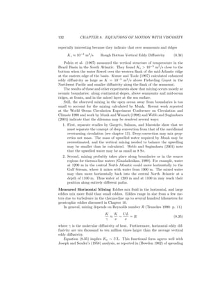 132 CHAPTER 8. EQUATIONS OF MOTION WITH VISCOSITY
especially interesting because they indicate that over seamounts and ridges
Kz ≈ 10−3
m2
/s Rough Bottom Vertical Eddy Diﬀusivity (8.34)
Polzin et al. (1997) measured the vertical structure of temperature in the
Brazil Basin in the South Atlantic. They found Kz > 10−3
m2
/s close to the
bottom when the water ﬂowed over the western ﬂank of the mid-Atlantic ridge
at the eastern edge of the basin. Kunze and Toole (1997) calculated enhanced
eddy diﬀusivity as large as K = 10−3
m2
/s above Fieberling Guyot in the
Northwest Paciﬁc and smaller diﬀusivity along the ﬂank of the seamount.
The results of these and other experiments show that mixing occurs mostly at
oceanic boundaries: along continental slopes, above seamounts and mid-ocean
ridges, at fronts, and in the mixed layer at the sea surface.
Still, the observed mixing in the open ocean away from boundaries is too
small to account for the mixing calculated by Munk. Recent work reported
at the World Ocean Circulation Experiment Conference on Circulation and
Climate 1998 and work by Munk and Wunsch (1998) and Webb and Suginohara
(2001) indicate that the dilemma may be resolved several ways:
1. First, separate studies by Gargett, Salmon, and Marotzke show that we
must separate the concept of deep convection from that of the meridional
overturning circulation (see chapter 13). Deep convection may mix prop-
erties not mass. The mass of upwelled water required by Munk may be
overestimated, and the vertical mixing needed to balance the upwelling
may be smaller than he calculated. Webb and Suginohara (2001) note
that the upwelled water may be as small as 8 Sv.
2. Second, mixing probably takes place along boundaries or in the source
regions for thermocline waters (Gnadadesikan, 1999). For example, water
at 1200 m in the central North Atlantic could move horizontally to the
Gulf Stream, where it mixes with water from 1000 m. The mixed water
may then move horizontally back into the central North Atlantic at a
depth of 1100 m. Thus water at 1200 m and at 1100 m may reach their
position along entirely diﬀerent paths.
Measured Horizontal Mixing Eddies mix ﬂuid in the horizontal, and large
eddies mix more ﬂuid than small eddies. Eddies range in size from a few me-
ters due to turbulence in the thermocline up to several hundred kilometers for
geostrophic eddies discussed in Chapter 10.
In general, mixing depends on Reynolds number R (Tennekes 1990: p. 11)
K
γ
≈
K
ν
∼
UL
ν
= R (8.35)
where γ is the molecular diﬀusivity of heat. Furthermore, horizontal eddy dif-
fusivity are ten thousand to ten million times larger than the average vertical
eddy diﬀusivity.
Equation (8.35) implies Kx ∼ UL. This functional form agrees well with
Joseph and Sender’s (1958) analysis, as reported in (Bowden 1962) of spreading
 