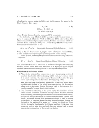 8.5. MIXING IN THE OCEAN 133
of radioactive tracers, optical turbidity, and Mediterranean Sea water in the
North Atlantic. They report
Kx = PL (8.36)
10 km < L < 1500 km
P = 0.01 ± 0.005 m/s
where L is the distance from the source, and U is a constant.
The horizontal eddy diﬀusivity (8.35) also agrees well with more recent re-
ports of horizontal diﬀusivity. Work by Holloway (1986) who used satellite
altimeter observations of geostrophic currents, Freeland who tracked sofar un-
derwater ﬂoats, McWilliams (1976) and Ledwell et al (1998) who used observa-
tions of currents and tracers to ﬁnd
Kx ≈ 8 × 102
m2
/s Geostrophic Horizontal Eddy Diﬀusivity (8.37)
Using (8.36) and the measured Kx implies eddies with typical scales of 80 km,
a value near the size of geostrophic eddies responsible for the mixing.
Ledwell, Watson, and Law (1991) also measured a horizontal eddy diﬀusivity.
They found
Kx ≈ 1 – 3 m2
/s Open-Ocean Horizontal Eddy Diﬀusivity (8.38)
over scales of meters due to turbulence in the thermocline probably driven by
breaking internal waves. This value, when used in (8.36) implies typical lengths
of 100 m for the small eddies responsible for mixing in this experiment.
Comments on horizontal mixing
1. Water in the interior of the ocean seems to move along sloping surfaces of
constant density with little local mixing until it reaches a boundary where
it is mixed vertically. The mixed water then moves back into the open
ocean again along surfaces of constant density (Gregg 1985).
One particular case is particularly noteworthy. When water mixed down-
ward through the base of the mixed layer ﬂows out into the thermocline
along surfaces of constant density, the mixing leads to the ventilated ther-
mocline model of oceanic density distributions.
2. The observations of mixing in the ocean imply that numerical models
of the oceanic circulation should use mixing schemes that have diﬀerent
eddy diﬀusivity parallel and perpendicular to surfaces of constant density,
not parallel and perpendicular to level surfaces of constant z as we used
above. Horizontal mixing along surfaces of constant z leads to mixing
across layers of constant density because layers of constant density are
inclined to the horizontal by about 10−3
radians (see §10.7 and ﬁgure
10.13). Studies by Danabasoglu, McWilliams, and Gent (1994) show that
numerical models using isopycnal and diapycnal mixing leads to much
more realistic simulations of the oceanic circulation.
 