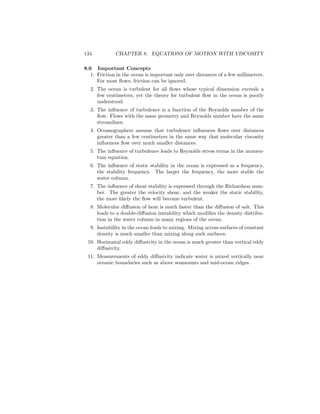 134 CHAPTER 8. EQUATIONS OF MOTION WITH VISCOSITY
8.6 Important Concepts
1. Friction in the ocean is important only over distances of a few millimeters.
For most ﬂows, friction can be ignored.
2. The ocean is turbulent for all ﬂows whose typical dimension exceeds a
few centimeters, yet the theory for turbulent ﬂow in the ocean is poorly
understood.
3. The inﬂuence of turbulence is a function of the Reynolds number of the
ﬂow. Flows with the same geometry and Reynolds number have the same
streamlines.
4. Oceanographers assume that turbulence inﬂuences ﬂows over distances
greater than a few centimeters in the same way that molecular viscosity
inﬂuences ﬂow over much smaller distances.
5. The inﬂuence of turbulence leads to Reynolds stress terms in the momen-
tum equation.
6. The inﬂuence of static stability in the ocean is expressed as a frequency,
the stability frequency. The larger the frequency, the more stable the
water column.
7. The inﬂuence of shear stability is expressed through the Richardson num-
ber. The greater the velocity shear, and the weaker the static stability,
the more likely the ﬂow will become turbulent.
8. Molecular diﬀusion of heat is much faster than the diﬀusion of salt. This
leads to a double-diﬀusion instability which modiﬁes the density distribu-
tion in the water column in many regions of the ocean.
9. Instability in the ocean leads to mixing. Mixing across surfaces of constant
density is much smaller than mixing along such surfaces.
10. Horizontal eddy diﬀusivity in the ocean is much greater than vertical eddy
diﬀusivity.
11. Measurements of eddy diﬀusivity indicate water is mixed vertically near
oceanic boundaries such as above seamounts and mid-ocean ridges.
 