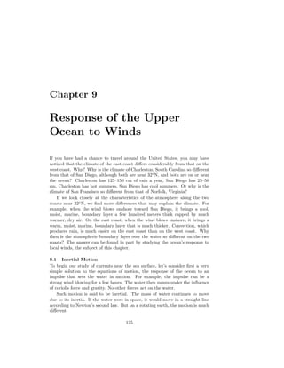 Chapter 9
Response of the Upper
Ocean to Winds
If you have had a chance to travel around the United States, you may have
noticed that the climate of the east coast diﬀers considerably from that on the
west coast. Why? Why is the climate of Charleston, South Carolina so diﬀerent
from that of San Diego, although both are near 32◦
N, and both are on or near
the ocean? Charleston has 125–150 cm of rain a year, San Diego has 25–50
cm, Charleston has hot summers, San Diego has cool summers. Or why is the
climate of San Francisco so diﬀerent from that of Norfolk, Virginia?
If we look closely at the characteristics of the atmosphere along the two
coasts near 32◦
N, we ﬁnd more diﬀerences that may explain the climate. For
example, when the wind blows onshore toward San Diego, it brings a cool,
moist, marine, boundary layer a few hundred meters thick capped by much
warmer, dry air. On the east coast, when the wind blows onshore, it brings a
warm, moist, marine, boundary layer that is much thicker. Convection, which
produces rain, is much easier on the east coast than on the west coast. Why
then is the atmospheric boundary layer over the water so diﬀerent on the two
coasts? The answer can be found in part by studying the ocean’s response to
local winds, the subject of this chapter.
9.1 Inertial Motion
To begin our study of currents near the sea surface, let’s consider ﬁrst a very
simple solution to the equations of motion, the response of the ocean to an
impulse that sets the water in motion. For example, the impulse can be a
strong wind blowing for a few hours. The water then moves under the inﬂuence
of coriolis force and gravity. No other forces act on the water.
Such motion is said to be inertial. The mass of water continues to move
due to its inertia. If the water were in space, it would move in a straight line
according to Newton’s second law. But on a rotating earth, the motion is much
diﬀerent.
135
 