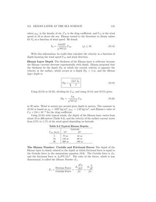 9.2. EKMAN LAYER AT THE SEA SURFACE 141
where ρair is the density of air, CD is the drag coeﬃcient, and U10 is the wind
speed at 10 m above the sea. Ekman turned to the literature to obtain values
for V0 as a function of wind speed. He found:
V0 =
0.0127
sin |ϕ|
U10, |ϕ| ≥ 10 (9.14)
With this information, he could then calculate the velocity as a function of
depth knowing the wind speed U10 and wind direction.
Ekman Layer Depth The thickness of the Ekman layer is arbitrary because
the Ekman currents decrease exponentially with depth. Ekman proposed that
the thickness be the depth DE at which the current velocity is opposite the
velocity at the surface, which occurs at a depth DE = π/a, and the Ekman
layer depth is:
DE =
2π2 Az
f
(9.15)
Using (9.13) in (9.10), dividing by U10, and using (9.14) and (9.15) gives:
DE =
7.6
sin |ϕ|
U10 (9.16)
in SI units. Wind in meters per second gives depth in meters. The constant in
(9.16) is based on ρw = 1027 kg/m3
, ρair = 1.25 kg/m3
, and Ekman’s value of
CD = 2.6 × 10−3
for the drag coeﬃcient.
Using (9.16) with typical winds, the depth of the Ekman layer varies from
about 45 to 300 meters (Table 9.3), and the velocity of the surface current varies
from 2.5% to 1.1% of the wind speed depending on latitude.
Table 9.3 Typical Ekman Depths
Latitude
U10 [m/s] 15◦
45◦
5 75 m 45 m
10 150 m 90 m
20 300 m 180 m
The Ekman Number: Coriolis and Frictional Forces The depth of the
Ekman layer is closely related to the depth at which frictional force is equal to
the Coriolis force in the momentum equation (9.9). The Coriolis force is fu,
and the frictional force is Az∂2
U/∂z2
. The ratio of the forces, which is non
dimensional, is called the Ekman Number Ez:
Ez =
Friction Force
Coriolis Force
=
Az
∂2
u
∂z2
fu
=
Az
u
d2
fu
 