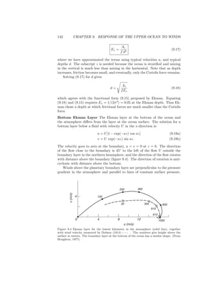 142 CHAPTER 9. RESPONSE OF THE UPPER OCEAN TO WINDS
Ez =
Az
f d2
(9.17)
where we have approximated the terms using typical velocities u, and typical
depths d. The subscript z is needed because the ocean is stratiﬁed and mixing
in the vertical is much less than mixing in the horizontal. Note that as depth
increases, friction becomes small, and eventually, only the Coriolis force remains.
Solving (9.17) for d gives
d =
Az
fEz
(9.18)
which agrees with the functional form (9.15) proposed by Ekman. Equating
(9.18) and (9.15) requires Ez = 1/(2π2
) = 0.05 at the Ekman depth. Thus Ek-
man chose a depth at which frictional forces are much smaller than the Coriolis
force.
Bottom Ekman Layer The Ekman layer at the bottom of the ocean and
the atmosphere diﬀers from the layer at the ocean surface. The solution for a
bottom layer below a ﬂuid with velocity U in the x-direction is:
u = U[1 − exp(−az) cos az] (9.19a)
v = U exp(−az) sin az (9.19b)
The velocity goes to zero at the boundary, u = v = 0 at z = 0. The direction
of the ﬂow close to the boundary is 45◦
to the left of the ﬂow U outside the
boundary layer in the northern hemisphere, and the direction of the ﬂow rotates
with distance above the boundary (ﬁgure 9.4). The direction of rotation is anti-
cyclonic with distance above the bottom.
Winds above the planetary boundary layer are perpendicular to the pressure
gradient in the atmosphere and parallel to lines of constant surface pressure.
4
0 4 8 12
u (m/s)
v(m/s)
200 300
600
1000
30 305
610
910
100
Figure 9.4 Ekman layer for the lowest kilometer in the atmosphere (solid line), together
with wind velocity measured by Dobson (1914) - - - . The numbers give height above the
surface in meters. The boundary layer at the bottom of the ocean has a similar shape. (From
Houghton, 1977).
 