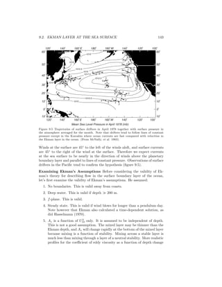 9.2. EKMAN LAYER AT THE SEA SURFACE 143
1015
1015
1012.5
1012.5
1012.5
1017.5
60
o
50
o
40
o
30
o
20
o
10
o
0
o
10
o
120
o
140
o
160
o
E 180
o
160
o
W 140
o
120
o
100
o
120
o
140
o
160
o
E 180
o
160
o
W 140
o
120
o
100
o
60
o
50
o
40
o
30
o
20
o
10
o
0
o
10
o
Mean Sea Level Pressure in April 1978 (mb)
1010
1010
1010
61012.51012.5 61012.5
5
5
5
5
5
4
4
4
44
4
4
3
3
3
3
3
3
6
6
6
6
3
5
4
6 5
4
5
6 6
4 65
5
5 5
54
3 6
3
5
4
3 4
5 6
3
4
3 5
6
6
5
4
4
3
5
6
5
4
3
5 5
4
6
3
6
Figure 9.5 Trajectories of surface drifters in April 1978 together with surface pressure in
the atmosphere averaged for the month. Note that drifters tend to follow lines of constant
pressure except in the Kuroshio where ocean currents are fast compared with velocities in
the Ekman layer in the ocean. (From McNally, et al. 1983).
Winds at the surface are 45◦
to the left of the winds aloft, and surface currents
are 45◦
to the right of the wind at the surface. Therefore we expect currents
at the sea surface to be nearly in the direction of winds above the planetary
boundary layer and parallel to lines of constant pressure. Observations of surface
drifters in the Paciﬁc tend to conﬁrm the hypothesis (ﬁgure 9.5).
Examining Ekman’s Assumptions Before considering the validity of Ek-
man’s theory for describing ﬂow in the surface boundary layer of the ocean,
let’s ﬁrst examine the validity of Ekman’s assumptions. He assumed:
1. No boundaries. This is valid away from coasts.
2. Deep water. This is valid if depth 200 m.
3. f-plane. This is valid.
4. Steady state. This is valid if wind blows for longer than a pendulum day.
Note however that Ekman also calculated a time-dependent solution, as
did Hasselmann (1970).
5. Az is a function of U2
10 only. It is assumed to be independent of depth.
This is not a good assumption. The mixed layer may be thinner than the
Ekman depth, and Az will change rapidly at the bottom of the mixed layer
because mixing is a function of stability. Mixing across a stable layer is
much less than mixing through a layer of a neutral stability. More realistic
proﬁles for the coeﬃcient of eddy viscosity as a function of depth change
 