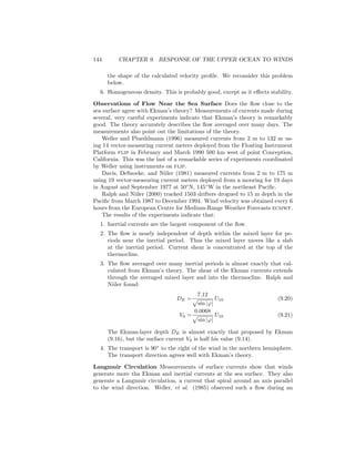 144 CHAPTER 9. RESPONSE OF THE UPPER OCEAN TO WINDS
the shape of the calculated velocity proﬁle. We reconsider this problem
below.
6. Homogeneous density. This is probably good, except as it eﬀects stability.
Observations of Flow Near the Sea Surface Does the ﬂow close to the
sea surface agree with Ekman’s theory? Measurements of currents made during
several, very careful experiments indicate that Ekman’s theory is remarkably
good. The theory accurately describes the ﬂow averaged over many days. The
measurements also point out the limitations of the theory.
Weller and Plueddmann (1996) measured currents from 2 m to 132 m us-
ing 14 vector-measuring current meters deployed from the Floating Instrument
Platform flip in February and March 1990 500 km west of point Conception,
California. This was the last of a remarkable series of experiments coordinated
by Weller using instruments on flip.
Davis, DeSzoeke, and Niiler (1981) measured currents from 2 m to 175 m
using 19 vector-measuring current meters deployed from a mooring for 19 days
in August and September 1977 at 50◦
N, 145◦
W in the northeast Paciﬁc.
Ralph and Niiler (2000) tracked 1503 drifters drogued to 15 m depth in the
Paciﬁc from March 1987 to December 1994. Wind velocity was obtained every 6
hours from the European Centre for Medium-Range Weather Forecasts ecmwf.
The results of the experiments indicate that:
1. Inertial currents are the largest component of the ﬂow.
2. The ﬂow is nearly independent of depth within the mixed layer for pe-
riods near the inertial period. Thus the mixed layer moves like a slab
at the inertial period. Current shear is concentrated at the top of the
thermocline.
3. The ﬂow averaged over many inertial periods is almost exactly that cal-
culated from Ekman’s theory. The shear of the Ekman currents extends
through the averaged mixed layer and into the thermocline. Ralph and
Niiler found:
DE =
7.12
sin |ϕ|
U10 (9.20)
V0 =
0.0068
sin |ϕ|
U10 (9.21)
The Ekman-layer depth DE is almost exactly that proposed by Ekman
(9.16), but the surface current V0 is half his value (9.14).
4. The transport is 90◦
to the right of the wind in the northern hemisphere.
The transport direction agrees well with Ekman’s theory.
Langmuir Circulation Measurements of surface currents show that winds
generate more tha Ekman and inertial currents at the sea surface. They also
generate a Langmuir circulation, a current that spiral around an axis parallel
to the wind direction. Weller, et al. (1985) observed such a ﬂow during an
 