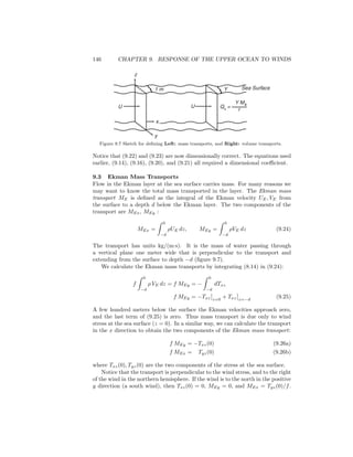 146 CHAPTER 9. RESPONSE OF THE UPPER OCEAN TO WINDS
} }
U U
z
y
Qx
=
Y Mx
r
Y1 m
x
Sea Surface
Figure 9.7 Sketch for deﬁning Left: mass transports, and Right: volume transports.
Notice that (9.22) and (9.23) are now dimensionally correct. The equations used
earlier, (9.14), (9.16), (9.20), and (9.21) all required a dimensional coeﬃcient.
9.3 Ekman Mass Transports
Flow in the Ekman layer at the sea surface carries mass. For many reasons we
may want to know the total mass transported in the layer. The Ekman mass
transport ME is deﬁned as the integral of the Ekman velocity UE, VE from
the surface to a depth d below the Ekman layer. The two components of the
transport are MEx, MEy :
MEx =
0
−d
ρUE dz, MEy =
0
−d
ρVE dz (9.24)
The transport has units kg/(m·s). It is the mass of water passing through
a vertical plane one meter wide that is perpendicular to the transport and
extending from the surface to depth −d (ﬁgure 9.7).
We calculate the Ekman mass transports by integrating (8.14) in (9.24):
f
0
−d
ρ VE dz = f MEy = −
0
−d
dTxz
f MEy = −Txz z=0
+ Txz z=−d
(9.25)
A few hundred meters below the surface the Ekman velocities approach zero,
and the last term of (9.25) is zero. Thus mass transport is due only to wind
stress at the sea surface (z = 0). In a similar way, we can calculate the transport
in the x direction to obtain the two components of the Ekman mass transport:
f MEy = −Txz(0) (9.26a)
f MEx = Tyz(0) (9.26b)
where Txz(0), Tyz(0) are the two components of the stress at the sea surface.
Notice that the transport is perpendicular to the wind stress, and to the right
of the wind in the northern hemisphere. If the wind is to the north in the positive
y direction (a south wind), then Txz(0) = 0, MEy = 0, and MEx = Tyz(0)/f.
 