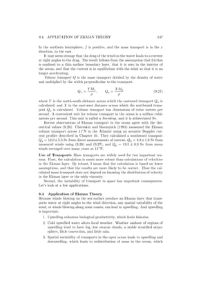 9.4. APPLICATION OF EKMAN THEORY 147
In the northern hemisphere, f is positive, and the mass transport is in the x
direction, to the east.
It may seem strange that the drag of the wind on the water leads to a current
at right angles to the drag. The result follows from the assumption that friction
is conﬁned to a thin surface boundary layer, that it is zero in the interior of
the ocean, and that the current is in equilibrium with the wind so that it is no
longer accelerating.
Volume transport Q is the mass transport divided by the density of water
and multiplied by the width perpendicular to the transport.
Qx =
Y Mx
ρ
, Qy =
XMy
ρ
(9.27)
where Y is the north-south distance across which the eastward transport Qx is
calculated, and X in the east-west distance across which the northward trans-
port Qy is calculated. Volume transport has dimensions of cubic meters per
second. A convenient unit for volume transport in the ocean is a million cubic
meters per second. This unit is called a Sverdrup, and it is abbreviated Sv.
Recent observations of Ekman transport in the ocean agree with the the-
oretical values (9.26). Chereskin and Roemmich (1991) measured the Ekman
volume transport across 11◦
N in the Atlantic using an acoustic Doppler cur-
rent proﬁler described in Chapter 10. They calculated a southward transport
Qy = 12.0±5.5 Sv from direct measurements of current, Qy = 8.8±1.9 Sv from
measured winds using (9.26) and (9.27), and Qy = 13.5 ± 0.3 Sv from mean
winds averaged over many years at 11◦
N.
Use of Transports Mass transports are widely used for two important rea-
sons. First, the calculation is much more robust than calculations of velocities
in the Ekman layer. By robust, I mean that the calculation is based on fewer
assumptions, and that the results are more likely to be correct. Thus the cal-
culated mass transport does not depend on knowing the distribution of velocity
in the Ekman layer or the eddy viscosity.
Second, the variability of transport in space has important consequences.
Let’s look at a few applications.
9.4 Application of Ekman Theory
Because winds blowing on the sea surface produce an Ekman layer that trans-
ports water at right angles to the wind direction, any spatial variability of the
wind, or winds blowing along some coasts, can lead to upwelling. And upwelling
is important:
1. Upwelling enhances biological productivity, which feeds ﬁsheries.
2. Cold upwelled water alters local weather. Weather onshore of regions of
upwelling tend to have fog, low stratus clouds, a stable stratiﬁed atmo-
sphere, little convection, and little rain.
3. Spatial variability of transports in the open ocean leads to upwelling and
downwelling, which leads to redistribution of mass in the ocean, which
 
