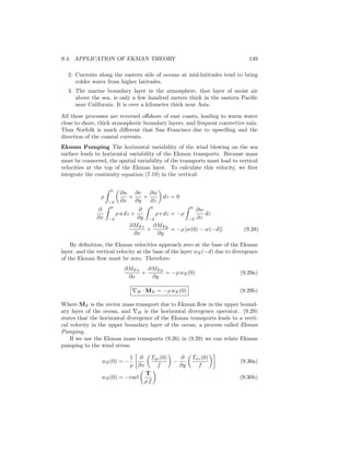 9.4. APPLICATION OF EKMAN THEORY 149
2. Currents along the eastern side of oceans at mid-latitudes tend to bring
colder water from higher latitudes.
3. The marine boundary layer in the atmosphere, that layer of moist air
above the sea, is only a few hundred meters thick in the eastern Paciﬁc
near California. It is over a kilometer thick near Asia.
All these processes are reversed oﬀshore of east coasts, leading to warm water
close to shore, thick atmospheric boundary layers, and frequent convective rain.
Thus Norfolk is much diﬀerent that San Francisco due to upwelling and the
direction of the coastal currents.
Ekman Pumping The horizontal variability of the wind blowing on the sea
surface leads to horizontal variability of the Ekman transports. Because mass
must be conserved, the spatial variability of the transports must lead to vertical
velocities at the top of the Ekman layer. To calculate this velocity, we ﬁrst
integrate the continuity equation (7.19) in the vertical:
ρ
0
−d
∂u
∂x
+
∂v
∂y
+
∂w
∂z
dz = 0
∂
∂x
0
−d
ρ u dz +
∂
∂y
0
−d
ρ v dz = −ρ
0
−d
∂w
∂z
dz
∂MEx
∂x
+
∂MEy
∂y
= −ρ [w(0) − w(−d)] (9.28)
By deﬁnition, the Ekman velocities approach zero at the base of the Ekman
layer, and the vertical velocity at the base of the layer wE(−d) due to divergence
of the Ekman ﬂow must be zero. Therefore:
∂MEx
∂x
+
∂MEy
∂y
= −ρ wE(0) (9.29a)
∇H · ME = −ρ wE(0) (9.29b)
Where ME is the vector mass transport due to Ekman ﬂow in the upper bound-
ary layer of the ocean, and ∇H is the horizontal divergence operator. (9.29)
states that the horizontal divergence of the Ekman transports leads to a verti-
cal velocity in the upper boundary layer of the ocean, a process called Ekman
Pumping.
If we use the Ekman mass transports (9.26) in (9.29) we can relate Ekman
pumping to the wind stress.
wE(0) = −
1
ρ
∂
∂x
Tyz(0)
f
−
∂
∂y
Txz(0)
f
(9.30a)
wE(0) = −curl
T
ρ f
(9.30b)
 