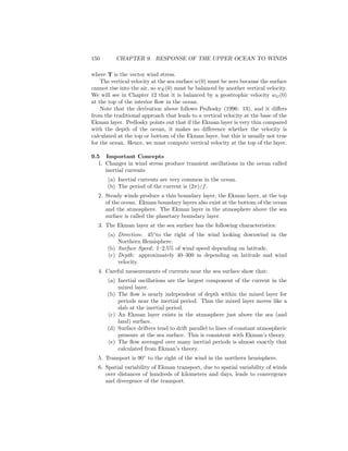 150 CHAPTER 9. RESPONSE OF THE UPPER OCEAN TO WINDS
where T is the vector wind stress.
The vertical velocity at the sea surface w(0) must be zero because the surface
cannot rise into the air, so wE(0) must be balanced by another vertical velocity.
We will see in Chapter 12 that it is balanced by a geostrophic velocity wG(0)
at the top of the interior ﬂow in the ocean.
Note that the derivation above follows Pedlosky (1996: 13), and it diﬀers
from the traditional approach that leads to a vertical velocity at the base of the
Ekman layer. Pedlosky points out that if the Ekman layer is very thin compared
with the depth of the ocean, it makes no diﬀerence whether the velocity is
calculated at the top or bottom of the Ekman layer, but this is usually not true
for the ocean. Hence, we must compute vertical velocity at the top of the layer.
9.5 Important Concepts
1. Changes in wind stress produce transient oscillations in the ocean called
inertial currents
(a) Inertial currents are very common in the ocean.
(b) The period of the current is (2π)/f.
2. Steady winds produce a thin boundary layer, the Ekman layer, at the top
of the ocean. Ekman boundary layers also exist at the bottom of the ocean
and the atmosphere. The Ekman layer in the atmosphere above the sea
surface is called the planetary boundary layer.
3. The Ekman layer at the sea surface has the following characteristics:
(a) Direction: 45◦
to the right of the wind looking downwind in the
Northern Hemisphere.
(b) Surface Speed: 1–2.5% of wind speed depending on latitude.
(c) Depth: approximately 40–300 m depending on latitude and wind
velocity.
4. Careful measurements of currents near the sea surface show that:
(a) Inertial oscillations are the largest component of the current in the
mixed layer.
(b) The ﬂow is nearly independent of depth within the mixed layer for
periods near the inertial period. Thus the mixed layer moves like a
slab at the inertial period.
(c) An Ekman layer exists in the atmosphere just above the sea (and
land) surface.
(d) Surface drifters tend to drift parallel to lines of constant atmospheric
pressure at the sea surface. This is consistent with Ekman’s theory.
(e) The ﬂow averaged over many inertial periods is almost exactly that
calculated from Ekman’s theory.
5. Transport is 90◦
to the right of the wind in the northern hemisphere.
6. Spatial variability of Ekman transport, due to spatial variability of winds
over distances of hundreds of kilometers and days, leads to convergence
and divergence of the transport.
 