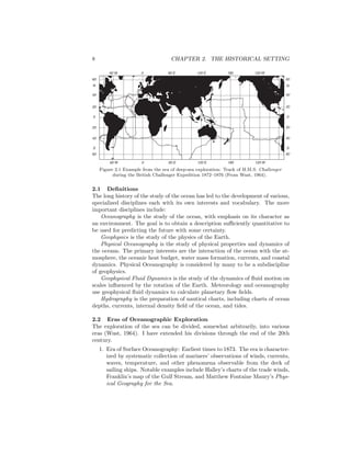 8 CHAPTER 2. THE HISTORICAL SETTING
60
40
20
0
20
40
60
N
S
60
40
20
0
20
40
60
N
S
18060 E60 W 0 120 E 120 W
18060 E60 W 0 120 E 120 W
Figure 2.1 Example from the era of deep-sea exploration: Track of H.M.S. Challenger
during the British Challenger Expedition 1872–1876 (From Wust, 1964).
2.1 Deﬁnitions
The long history of the study of the ocean has led to the development of various,
specialized disciplines each with its own interests and vocabulary. The more
important disciplines include:
Oceanography is the study of the ocean, with emphasis on its character as
an environment. The goal is to obtain a description suﬃciently quantitative to
be used for predicting the future with some certainty.
Geophysics is the study of the physics of the Earth.
Physical Oceanography is the study of physical properties and dynamics of
the oceans. The primary interests are the interaction of the ocean with the at-
mosphere, the oceanic heat budget, water mass formation, currents, and coastal
dynamics. Physical Oceanography is considered by many to be a subdiscipline
of geophysics.
Geophysical Fluid Dynamics is the study of the dynamics of ﬂuid motion on
scales inﬂuenced by the rotation of the Earth. Meteorology and oceanography
use geophysical ﬂuid dynamics to calculate planetary ﬂow ﬁelds.
Hydrography is the preparation of nautical charts, including charts of ocean
depths, currents, internal density ﬁeld of the ocean, and tides.
2.2 Eras of Oceanographic Exploration
The exploration of the sea can be divided, somewhat arbitrarily, into various
eras (Wust, 1964). I have extended his divisions through the end of the 20th
century.
1. Era of Surface Oceanography: Earliest times to 1873. The era is character-
ized by systematic collection of mariners’ observations of winds, currents,
waves, temperature, and other phenomena observable from the deck of
sailing ships. Notable examples include Halley’s charts of the trade winds,
Franklin’s map of the Gulf Stream, and Matthew Fontaine Maury’s Phys-
ical Geography for the Sea.
 