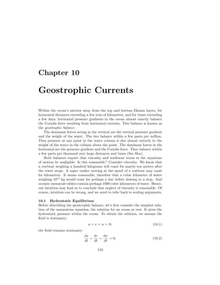 Chapter 10
Geostrophic Currents
Within the ocean’s interior away from the top and bottom Ekman layers, for
horizontal distances exceeding a few tens of kilometers, and for times exceeding
a few days, horizontal pressure gradients in the ocean almost exactly balance
the Coriolis force resulting from horizontal currents. This balance is known as
the geostrophic balance.
The dominant forces acting in the vertical are the vertical pressure gradient
and the weight of the water. The two balance within a few parts per million.
Thus pressure at any point in the water column is due almost entirely to the
weight of the water in the column above the point. The dominant forces in the
horizontal are the pressure gradient and the Coriolis force. They balance within
a few parts per thousand over large distances and times (See Box).
Both balances require that viscosity and nonlinear terms in the equations
of motion be negligible. Is this reasonable? Consider viscosity. We know that
a rowboat weighing a hundred kilograms will coast for maybe ten meters after
the rower stops. A super tanker moving at the speed of a rowboat may coast
for kilometers. It seems reasonable, therefore that a cubic kilometer of water
weighing 1015
kg would coast for perhaps a day before slowing to a stop. And
oceanic mesoscale eddies contain perhaps 1000 cubic kilometers of water. Hence,
our intuition may lead us to conclude that neglect of viscosity is reasonable. Of
course, intuition can be wrong, and we need to refer back to scaling arguments.
10.1 Hydrostatic Equilibrium
Before describing the geostrophic balance, let’s ﬁrst consider the simplest solu-
tion of the momentum equation, the solution for an ocean at rest. It gives the
hydrostatic pressure within the ocean. To obtain the solution, we assume the
ﬂuid is stationary:
u = v = w = 0; (10.1)
the ﬂuid remains stationary:
du
dt
=
dv
dt
=
dw
dt
= 0; (10.2)
153
 