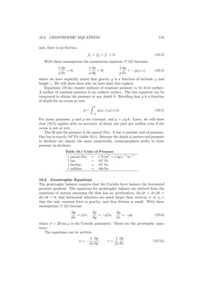10.2. GEOSTROPHIC EQUATIONS 155
and, there is no friction:
fx = fy = fz = 0. (10.3)
With these assumptions the momentum equation (7.12) becomes:
1
ρ
∂p
∂x
= 0;
1
ρ
∂p
∂y
= 0;
1
ρ
∂p
∂z
= − g(ϕ, z) (10.4)
where we have explicitly noted that gravity g is a function of latitude ϕ and
height z. We will show later why we have kept this explicit.
Equations (10.4a) require surfaces of constant pressure to be level surface.
A surface of constant pressure is an isobaric surface. The last equation can be
integrated to obtain the pressure at any depth h. Recalling that ρ is a function
of depth for an ocean at rest.
p =
0
−h
g(ϕ, z) ρ(z) dz (10.5)
For mony purposes, g and ρ are constant, and p = ρ g h. Later, we will show
that (10.5) applies with an accuracy of about one part per million even if the
ocean is not at rest.
The SI unit for pressure is the pascal (Pa). A bar is another unit of pressure.
One bar is exactly 105
Pa (table 10.1). Because the depth in meters and pressure
in decibars are almost the same numerically, oceanographers prefer to state
pressure in decibars.
Table 10.1 Units of Pressure
1 pascal (Pa) = 1 N/m2
= 1 kg·s−2
·m−1
1 bar = 105
Pa
1 decibar = 104
Pa
1 millibar = 100 Pa
10.2 Geostrophic Equations
The geostrophic balance requires that the Coriolis force balance the horizontal
pressure gradient. The equations for geostrophic balance are derived from the
equations of motion assuming the ﬂow has no acceleration, du/dt = dv/dt =
dw/dt = 0; that horizontal velocities are much larger than vertical, w u, v;
that the only external force is gravity; and that friction is small. With these
assumptions (7.12) become
∂p
∂x
= ρfv;
∂p
∂y
= −ρfu;
∂p
∂z
= −ρg (10.6)
where f = 2Ω sin ϕ is the Coriolis parameter. These are the geostrophic equa-
tions.
The equations can be written:
u = −
1
fρ
∂p
∂y
; v =
1
fρ
∂p
∂x
(10.7a)
 