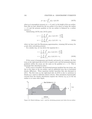 156 CHAPTER 10. GEOSTROPHIC CURRENTS
p = p0 +
ζ
−h
g(ϕ, z)ρ(z)dz (10.7b)
where p0 is atmospheric pressure at z = 0, and ζ is the height of the sea surface.
Note that we have allowed for the sea surface to be above or below the surface
z = 0; and the pressure gradient at the sea surface is balanced by a surface
current us.
Substituting (10.7b) into (10.7a) gives:
u = −
1
fρ
∂
∂y
0
−h
g(ϕ, z) ρ(z) dz −
g
f
∂ζ
∂y
u = −
1
fρ
∂
∂y
0
−h
g(ϕ, z) ρ(z) dz − us (10.8a)
where we have used the Boussinesq approximation, retaining full accuracy for
ρ only when calculating pressure.
In a similar way, we can derive the equation for v.
v =
1
fρ
∂
∂x
0
−h
g(ϕ, z) ρ(z) dz +
g
f
∂ζ
∂x
v =
1
fρ
∂
∂x
0
−h
g(ϕ, z) ρ(z) dz + vs (10.8b)
If the ocean is homogeneous and density and gravity are constant, the ﬁrst
term on the right-hand side of (10.8) is equal to zero; and the horizontal pressure
gradients within the ocean are the same as the gradient at z = 0. This is
barotropic ﬂow described in §10.4.
If the ocean is stratiﬁed, the horizontal pressure gradient has two terms, one
due to the slope at the sea surface, and an additional term due to horizontal
density diﬀerences. These equations include baroclinic ﬂow also discussed in
§10.4. The ﬁrst term on the right-hand side of (10.8) is due to variations in
density ρ(z), and it is called the relative velocity. Thus calculation of geostrophic
currents from the density distribution requires the velocity (u0, v0) at the sea
surface or at some other depth.
1 m
100 km
z
x
-r
z= -r
0
Sea Surface (z = ζ)
ζ
Figure 10.1 Sketch deﬁning ζ and r, used for calculating pressure just below the sea surface.
 