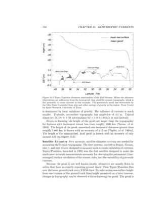158 CHAPTER 10. GEOSTROPHIC CURRENTS
40 38 36 34 32 30 28 26 24 22 20
Latitude (o
N)
-0.5
0.0
0.5
1.0
-60
-55
-50
-45
-40
-35
SST(m)Hight(m)
mean sea surface
mean geoid
Gulf Stream
Geoid Error
Cold Core Rings
Warm Core Rings
Figure 10.3 Topex/Poseidon altimeter observations of the Gulf Stream. When the altimeter
observations are subtracted from the local geoid, they yield the oceanic topography, which is
due primarily to ocean currents in this example. The gravimetric geoid was determined by
the Ohio State University from ship and other surveys of gravity in the region. From Center
for Space Research, University of Texas.
is dominated by local variations of gravity. The inﬂuence of currents is much
smaller. Typically, sea-surface topography has amplitude of ±1 m. Typical
slopes are ∂ζ/∂x ≈ 1–10 microradians for v = 0.1–1.0 m/s at mid latitude.
Errors in knowing the height of the geoid are larger than the topographiy
for features with horizontal extent less than roughly 1600 km (Nerem, et al.
1994). The height of the geoid, smoothed over horizontal distances greater than
roughly 1,600 km, is known with an accuracy of ±15 cm (Tapley, et al. 1994a).
The height of the unsmoothed, local geoid is known with an accuracy of only
around ±50 cm (ﬁgure 10.3).
Satellite Altimetry Very accurate, satellite-altimeter systems are needed for
measuring the oceanic topography. The ﬁrst systems, carried on Seasat, Geosat,
ers–1, and ers–2 were designed to measure week-to-week variability of currents.
Topex/Poseidon, launched in 1992, was the ﬁrst satellite designed to make the
much more accurate measurements necessary for observing the permanent (time-
averaged) surface circulation of the oceans, tides, and the variability of gyre-scale
currents.
Because the geoid is not well known locally, altimeters are usually ﬂown in
orbits that have an exactly repeating ground track. Thus Topex/Poseidon ﬂies
over the same ground track every 9.9156 days. By subtracting sea-surface height
from one traverse of the ground track from height measured on a later traverse,
changes in topography can be observed without knowing the geoid. The geoid is
 