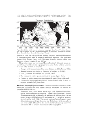10.3. SURFACE GEOSTROPHIC CURRENTS FROM ALTIMETRY 159
Topography Variability (cm)
20E 60E 100E 140E 180E 140W 100W 60W 20W 20E
64S
32S
EQ
32N
64N
15
15
15
15
15
15
15
15
15
10
8
8
6
6
Figure 10.4 Global distribution of variance of topography from Topex/Poseidon altimeter
data from 10/3/92 to 10/6/94. The height variance is an indicator of variability of currents.
(From Center for Space Research, University of Texas).
constant in time, and the subtraction removes the geoid, revealing changes due
to changing currents, such as mesoscale variability, assuming tides have been
removed from the data (ﬁgure 10.4). Mesoscale variability includes eddies with
diameters between roughly 20 and 500 km.
The great accuracy and precision of Topex/Poseidon’s altimetric system al-
low it to measure the oceanic topography over ocean basins with an accuracy
of ±5 cm. This allows it to measure:
1. Changes in the mean volume of the ocean (Born et al. 1986, Nerem, 1995);
2. Seasonal heating and cooling of the ocean (Chambers et al 1998);
3. Tides (Andersen, Woodworth, and Flather, 1995);
4. The permanent surface geostrophic current system (ﬁgure 10.5);
5. Changes in surface geostrophic currents on all scales (ﬁgure 10.4); and
6. Variations in topography of equatorial current systems such as those as-
sociated with El Ni˜no (ﬁgure 10.6).
Altimeter Errors (Topex/Poseidon) The most accurate observations of the
sea-surface topography are from Topex/Poseidon. Errors for this satellite al-
timeter system are due to:
1. Instrument noise, ocean waves, water vapor, free electrons in the iono-
sphere, and mass of the atmosphere. Topex/Poseidon carries a precise
altimeter system able to observed the height of the satellite above the sea
surface between ±66◦
latitude with a precision of ±2 cm and an accuracy
of ±3.2 cm (Fu, et al. 1994). The system consists of a two-frequency radar
altimeter to measure height above the sea, the inﬂuence of the ionosphere,
and wave height. The system also included a three-frequency microwave
radiometer able to measure water vapor in the troposphere.
 