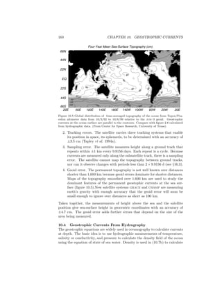 160 CHAPTER 10. GEOSTROPHIC CURRENTS
Four-Year Mean Sea-Surface Topography (cm)
20E 60E 100E 140E 180E 140W 100W 60W 20W 20E
66S
44S
22S
EQ
22N
44N
66N
-100
-100
-100
-150
-150
-150
120
0
20
40
404040
40
0
0
20
20
2020
-50
120
60
60
60
60
6080
80
80
80
80
80
100
60
80
40
60
0
60
40
60
40
40
20
40
40
80
-50
-100
-150
Figure 10.5 Global distribution of time-averaged topography of the ocean from Topex/Pos-
eidon altimeter data from 10/3/92 to 10/6/99 relative to the jgm–3 geoid. Geostrophic
currents at the ocean surface are parallel to the contours. Compare with ﬁgure 2.8 calculated
from hydrographic data. (From Center for Space Research, University of Texas).
2. Tracking errors. The satellite carries three tracking systems that enable
its position in space, its ephemeris, to be determined with an accuracy of
±3.5 cm (Tapley et al. 1994a).
3. Sampling error. The satellite measures height along a ground track that
repeats within ±1 km every 9.9156 days. Each repeat is a cycle. Because
currents are measured only along the subsatellite track, there is a sampling
error. The satellite cannot map the topography between ground tracks,
nor can it observe changes with periods less than 2 × 9.9156 d (see §16.3).
4. Geoid error. The permanent topography is not well known over distances
shorter than 1,600 km because geoid errors dominate for shorter distances.
Maps of the topography smoothed over 1,600 km are used to study the
dominant features of the permanent geostophic currents at the sea sur-
face (ﬁgure 10.5).New satellite systems grace and champ are measuring
earth’s gravity with enough accuracy that the geoid error will soon be
small enough to ignore over distances as short as 100 km.
Taken together, the measurements of height above the sea and the satellite
position give sea-surface height in geocentric coordinates with an accuracy of
±4.7 cm. The geoid error adds further errors that depend on the size of the
area being measured.
10.4 Geostrophic Currents From Hydrography
The geostrophic equations are widely used in oceanography to calculate currents
at depth. The basic idea is to use hydrographic measurements of temperature,
salinity or conductivity, and pressure to calculate the density ﬁeld of the ocean
using the equation of state of sea water. Density is used in (10.7b) to calculate
 