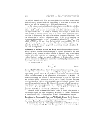 162 CHAPTER 10. GEOSTROPHIC CURRENTS
the internal pressure ﬁeld, from which the geostrophic currents are calculated
using (10.8a, b). Usually, however, the constant of integration in (10.8) is not
known, and only the relative velocity ﬁeld can be calculated.
At this point, you may ask, why not just measure pressure directly as is done
in meteorology, where direct measurements of pressure are used to calculate
winds. And, aren’t pressure measurements needed to calculate density from
the equation of state? The answer is that very small changes in depth make
large changes in pressure because water is so heavy. Errors in pressure caused
by errors in determining the depth of a pressure gauge are much larger than
the pressure due to currents. For example, using (10.7a), we calculate that the
pressure gradient due to a 10 cm/s current at 30◦
latitude is 7.5 × 10−3
Pa/m,
which is 750 Pa in 100 km. From the hydrostatic equation (10.5), 750 Pa is
equivalent to a change of depth of 7.4 cm. Therefore, for this example, we must
know the depth of a pressure gauge with an accuracy of much better than 7.4
cm. This is not possible.
Geopotential Surfaces Within the Ocean Calculation of pressure gradients
within the ocean must be done along surfaces of constant geopotential just as we
calculated surface pressure gradients relative to the geoid when we calculated
surface geostrophic currents. As long ago as 1910, Vilhelm Bjerknes (1910)
realized that such surfaces are not at ﬁxed heights in the atmosphere because
g is not constant, and (10.4) must include the variability of gravity in both the
horizontal and vertical directions.
The geopotential Φ is:
Φ =
z
0
gdz (10.11)
Because Φ/9.8 in SI units has almost the same numerical value as height in me-
ters, the meteorological community accepted Bjerknes’ proposal that height be
replaced by dynamic meters D = Φ/10 to obtain a natural vertical coordinate.
Later, this was replaced by the geopotential meter (gpm) Z = Φ/9.80. The
geopotential meter is a measure of the work required to lift a unit mass from
sea level to a height z against the force of gravity. Harald Sverdrup, Bjerknes’
student, carried the concept to oceanography, and depths in the ocean are often
quoted in geopotential meters. The diﬀerence between depths of constant ver-
tical distance and constant potential can be relatively large. For example, the
geometric depth of the 1000 dynamic meter surface is 1017.40 m at the north
pole and 1022.78 m at the equator, a diﬀerence of 5.38 m.
Note that depth in geopotential meters, depth in meters, and pressure in
decibars are almost the same numerically. At a depth of 1 meter the pressure
is approximately 1.007 decibars and the depth is 1.00 geopotential meters.
Equations for Geostrophic Currents Within the Ocean To calculate geo-
strophic currents, we need to calculate the horizontal pressure gradient within
the ocean. This can be done using either of two approaches:
1. Calculate the slope of a constant pressure surface relative to a surface of
constant geopotential. We used this approach when we used sea-surface
 