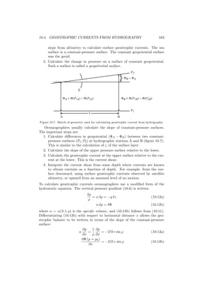 10.4. GEOSTROPHIC CURRENTS FROM HYDROGRAPHY 163
slope from altimetry to calculate surface geostrophic currents. The sea
surface is a constant-pressure surface. The constant geopotential surface
was the geoid.
2. Calculate the change in pressure on a surface of constant geopotential.
Such a surface is called a geopotential surface.
β
ΦB − ΦA}
ΦA = Φ(P1A) − Φ(P2A) ΦB = Φ(P1B) − Φ(P2B)
P2
P1
A B
L
Figure 10.7. Sketch of geometry used for calculating geostrophic current from hydrography.
Oceanographers usually calculate the slope of constant-pressure surfaces.
The important steps are:
1. Calculate diﬀerences in geopotential (ΦA − ΦB) between two constant-
pressure surfaces (P1, P2) at hydrographic stations A and B (ﬁgure 10.7).
This is similar to the calculation of ζ of the surface layer.
2. Calculate the slope of the upper pressure surface relative to the lower.
3. Calculate the geostrophic current at the upper surface relative to the cur-
rent at the lower. This is the current shear.
4. Integrate the current shear from some depth where currents are known
to obtain currents as a function of depth. For example, from the sur-
face downward, using surface geostrophic currents observed by satellite
altimetry, or upward from an assumed level of no motion.
To calculate geostrophic currents oceanographers use a modiﬁed form of the
hydrostatic equation. The vertical pressure gradient (10.6) is written
δp
ρ
= α δp = −g δz (10.12a)
α δp = δΦ (10.12b)
where α = α(S, t, p) is the speciﬁc volume, and (10.13b) follows from (10.11).
Diﬀerentiating (10.13b) with respect to horizontal distance x allows the geo-
strophic balance to be written in terms of the slope of the constant-pressure
surface:
α
∂p
∂x
=
1
ρ
∂p
∂x
= −2 Ω v sin ϕ (10.13a)
∂Φ (p = p0)
∂x
= −2 Ω v sin ϕ (10.13b)
 
