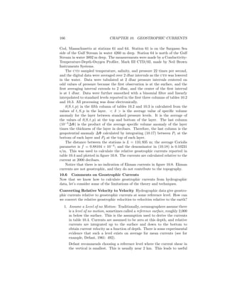 166 CHAPTER 10. GEOSTROPHIC CURRENTS
Cod, Massachusetts at stations 61 and 64. Station 61 is on the Sargasso Sea
side of the Gulf Stream in water 4260 m deep. Station 64 is north of the Gulf
Stream in water 3892 m deep. The measurements were made by a Conductivity-
Temperature-Depth-Oxygen Proﬁler, Mark III CTD/02, made by Neil Brown
Instruments Systems.
The ctd sampled temperature, salinity, and pressure 22 times per second,
and the digital data were averaged over 2 dbar intervals as the ctd was lowered
in the water. Data were tabulated at 2 dbar pressure intervals centered on
odd values of pressure because the ﬁrst observation is at the surface, and the
ﬁrst averaging interval extends to 2 dbar, and the center of the ﬁrst interval
is at 1 dbar. Data were further smoothed with a binomial ﬁlter and linearly
interpolated to standard levels reported in the ﬁrst three columns of tables 10.2
and 10.3. All processing was done electronically.
δ(S, t, p) in the ﬁfth column of tables 10.2 and 10.3 is calculated from the
values of t, S, p in the layer. < δ > is the average value of speciﬁc volume
anomaly for the layer between standard pressure levels. It is the average of
the values of δ(S, t, p) at the top and bottom of the layer. The last column
(10−5
∆Φ) is the product of the average speciﬁc volume anomaly of the layer
times the thickness of the layer in decibars. Therefore, the last column is the
geopotential anomaly ∆Φ calculated by integrating (10.17) between P1 at the
bottom of each layer and P2 at the top of each layer.
The distance between the stations is L = 110, 935 m; the average Coriolis
parameter is f = 0.88104 × 10−4
; and the denominator in (10.18) is 0.10231
s/m. This was used to calculate the relative geostrophic currents reported in
table 10.4 and plotted in ﬁgure 10.8. The currents are calculated relative to the
current at 2000 decibars.
Notice that there is no indication of Ekman currents in ﬁgure 10.8. Ekman
currents are not geostrophic, and they do not contribute to the topography.
10.6 Comments on Geostrophic Currents
Now that we know how to calculate geostrophic currents from hydrographic
data, let’s consider some of the limitations of the theory and techniques.
Converting Relative Velocity to Velocity Hydrographic data give geostro-
phic currents relative to geostrophic currents at some reference level. How can
we convert the relative geostrophic velocities to velocities relative to the earth?
1. Assume a Level of no Motion: Traditionally, oceanographers assume there
is a level of no motion, sometimes called a reference surface, roughly 2,000
m below the surface. This is the assumption used to derive the currents
in table 10.4. Currents are assumed to be zero at this depth, and relative
currents are integrated up to the surface and down to the bottom to
obtain current velocity as a function of depth. There is some experimental
evidence that such a level exists on average for mean currents (see for
example, Defant, 1961: 492).
Defant recommends choosing a reference level where the current shear in
the vertical is smallest. This is usually near 2 km. This leads to useful
 