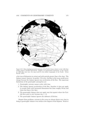 10.6. COMMENTS ON GEOSTROPHIC CURRENTS 171
110
110
130
150
180190
170
170
150
150
130
180
200
190
200
190
210220
170
170
9070
50
60o
40
o
20
o
0
o
20 o
40 o
60
o
60o
40
o
20
o
0
o
20 o
40 o
60
o
Figure 10.9. Mean depthgeopotential anomaly of the Paciﬁc Ocean relative to the 1,000 dbar
surface based on 36,356 observations. Height is in geopotential centimeters. If the velocity
at 1,000 dbar were zero, the map would be the surface topography of the Paciﬁc. (From
Wyrtki, 1974).
a few tens of kilometers in extent and with periods greater than a few days. The
balance cannot, however, be perfect. If it were, the ﬂow in the ocean would never
change because the balance ignores any acceleration of the ﬂow. The important
limitations of the geostrophic assumption are:
1. Geostrophic currents cannot evolve with time.
2. The balance ignores acceleration of the ﬂow, therefore it does not apply
to oceanic ﬂows with horizontal dimensions less than roughly 50 km and
times less than a few days.
3. The geostrophic balance does not apply near the equator where the Cori-
olis force goes to zero because sin ϕ → 0.
4. The geostrophic balance ignores the inﬂuence of friction.
Despite these problems, currents in the ocean are almost always very close to
being in geostrophic balance even within a few degrees of the Equator. Strub et
 