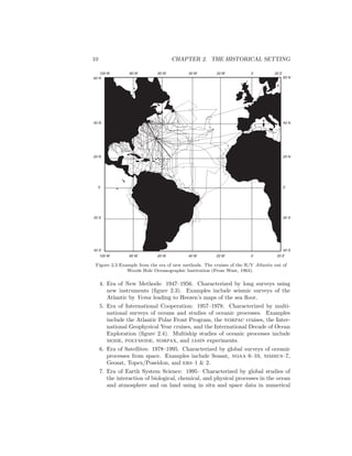 10 CHAPTER 2. THE HISTORICAL SETTING
60 N
40 N
20 N
0
20 S
40 S
60 N
40 N
20 N
0
20 S
40 S
20 E020 W40 W60 W80 W100 W
20 E020 W40 W60 W80 W100 W
Figure 2.3 Example from the era of new methods. The cruises of the R/V Atlantis out of
Woods Hole Oceanographic Institution (From Wust, 1964).
4. Era of New Methods: 1947–1956. Characterized by long surveys using
new instruments (ﬁgure 2.3). Examples include seismic surveys of the
Atlantic by Vema leading to Heezen’s maps of the sea ﬂoor.
5. Era of International Cooperation: 1957–1978. Characterized by multi-
national surveys of oceans and studies of oceanic processes. Examples
include the Atlantic Polar Front Program, the norpac cruises, the Inter-
national Geophysical Year cruises, and the International Decade of Ocean
Exploration (ﬁgure 2.4). Multiship studies of oceanic processes include
mode, polymode, norpax, and jasin experiments.
6. Era of Satellites: 1978–1995. Characterized by global surveys of oceanic
processes from space. Examples include Seasat, noaa 6–10, nimbus–7,
Geosat, Topex/Poseidon, and ers–1 & 2.
7. Era of Earth System Science: 1995– Characterized by global studies of
the interaction of biological, chemical, and physical processes in the ocean
and atmosphere and on land using in situ and space data in numerical
 