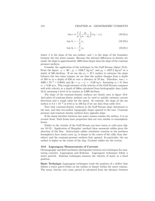 174 CHAPTER 10. GEOSTROPHIC CURRENTS
tan γ ≈
f
g
ρ1
ρ1 − ρ2
(v2 − v1) (10.21a)
tan β1 = −
f
g
v1 (10.21b)
tan β2 = −
f
g
v2 (10.21c)
where β is the slope of the sea surface, and γ is the slope of the boundary
between the two water masses. Because the internal diﬀerences in density are
small, the slope is approximately 1000 times larger than the slope of the constant
pressure surfaces.
Consider the application of the technique to the Gulf Stream (ﬁgure 10.8).
From the ﬁgure: ϕ = 36◦
, ρ1 = 1026.7 kg/m3
, and ρ2 = 1027.5 kg/m3
at a
depth of 500 decibars. If we use the σt = 27.1 surface to estimate the slope
between the two water masses, we see that the surface changes from a depth
of 350 m to a depth of 650 m over a distance of 70 km. Therefore, tan γ =
4300 × 10−6
= 0.0043, and ∆v = v2 − v1 = −0.38 m/s. Assuming v2 = 0, then
v1 = 0.38 m/s. This rough estimate of the velocity of the Gulf Stream compares
well with velocity at a depth of 500m calculated from hydrographic data (table
10.4) assuming a level of no motion at 2,000 decibars.
The slope of the constant-density surfaces are clearly seen in ﬁgure 10.8.
And plots of constant-denity surfaces can be used to quickly estimate current
directions and a rough value for the speed. In contrast, the slope of the sea
surface is 8.4 × 10−6
or 0.84 m in 100 km if we use data from table 10.4.
Note that constant-density surfaces in the Gulf Stream slope downward to
the east, and that sea-surface topography slopes upward to the east. Constant
pressure and constant density surfaces have opposite slope.
If the sharp interface between two water masses reaches the surface, it is an
oceanic front. Such fronts have properties that are very similar to atmospheric
fronts.
Eddies in the vicinity of the Gulf Stream can have warm or cold cores (ﬁg-
ure 10.12). Application of Margules’ method these mesoscale eddies gives the
direction of the ﬂow. Anticyclonic eddies (clockwise rotation in the northern
hemisphere) have warm cores (ρ1 is deeper in the center of the eddy than else-
where) and the constant-pressure surfaces bow upward. In particular, the sea
surface is higher at the center of the ring. Cyclonic eddies are the reverse.
10.8 Lagrangean Measurements of Currents
Oceanography and ﬂuid mechanics distinguishe between two techniques for mea-
suring currents: Lagrangean and Eulerian. Lagrangean techniques follow a
water particle. Eulerian techniques measure the velocity of water at a ﬁxed
position.
Basic Technique Lagrangean techniques track the position of a drifter that
follows a water parcel either on the surface or deeper within the water column.
The mean velocity over some period is calculated from the distance between
 