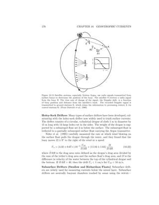 176 CHAPTER 10. GEOSTROPHIC CURRENTS
f0
f
t
B
B
E
A2
A1
K
Figure 10.13 Satellite systems, especially System Argos, use radio signals transmitted from
surface buoys to determine the position of the buoy. The satellite S receives a radio signal
from the buoy B. The time rate of change of the signal, the Doppler shift, is a function
of buoy position and distance from the satellite’s track. The recorded Doppler signal is
transmitted to ground stations E, which relays the information to processing centers A via
control stations K. (From Dietrich et al., 1980)
Holey-Sock Drifters Many types of surface drifters have been developed, cul-
minating with the holey-sock drifter now widely used to track surface currents.
The drifter consists of a circular, cylindrical drogue of cloth 1 m in diameter by
15 m long with 14 large holes cut in the sides. The weight of the drogue is sup-
ported by a submerged ﬂoat set 3 m below the surface. The submerged ﬂoat is
tethered to a partially submerged surface ﬂoat carrying the Argos transmitter.
Niiler et al. (1995) carefully measured the rate at which wind blowing on
the surface ﬂoat pulls the drogue through the water, and they found that the
buoy moves 12 ± 9◦
to the right of the wind at a speed
Us = (4.32 ± 0.67×) 10−2 U10
DAR
+ (11.04 ± 1.63)
D
DAR
(10.22)
where DAR is the drag area ratio deﬁned as the drogue’s drag area divided by
the sum of the tether’s drag area and the surface ﬂoat’s drag area, and D is the
diﬀerence in velocity of the water between the top of the cylindrical drogue and
the bottom. If DAR > 40, then the drift Us < 1 cm/s for U10 < 10 m/s.
Subsurface Drifters (Swallow and Richardson Floats) Subsurface drift-
ers are widely used for measuring currents below the mixed layer. Subsurface
drifters are neutrally buoyant chambers tracked by sonar using the sofar—
 