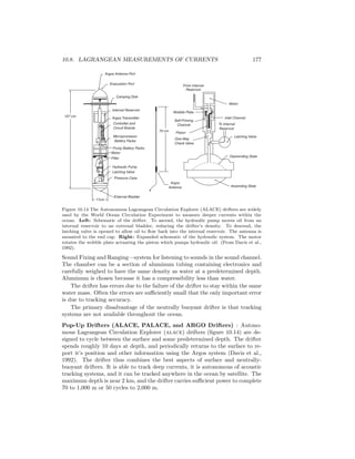 10.8. LAGRANGEAN MEASUREMENTS OF CURRENTS 177
From Internal
Reservoir
17cm
107 cm
Evacuation Port
Camping Disk
Internal Reservoir
Argos Transmitter
Controller and
Circuit Boards
Microprocessor
Battery Packs
Pump Battery Packs
Motor
Filter
Hydraulic Pump
Latching Valve
Pressure Case
Argos Antenna Port
External Bladder
One-Way
Check Valve
70 cm
Wobble Plate
Self-Priming
Channel
Piston
To Internal
Reservoir
Inlet Channel
Motor
Latching Valve
Descending State
Ascending State
Argos
Antenna
Figure 10.14 The Autonomous Lagrangean Circulation Explorer (ALACE) drifters are widely
used by the World Ocean Circulation Experiment to measure deeper currents within the
ocean. Left: Schematic of the drifter. To ascend, the hydraulic pump moves oil from an
internal reservoir to an external bladder, reducing the drifter’s density. To descend, the
latching valve is opened to allow oil to ﬂow back into the internal reservoir. The antenna is
mounted to the end cap. Right: Expanded schematic of the hydraulic system. The motor
rotates the wobble plate actuating the piston which pumps hydraulic oil. (From Davis et al.,
1992).
Sound Fixing and Ranging—system for listening to sounds in the sound channel.
The chamber can be a section of aluminum tubing containing electronics and
carefully weighed to have the same density as water at a predetermined depth.
Aluminum is chosen because it has a compressibility less than water.
The drifter has errors due to the failure of the drifter to stay within the same
water mass. Often the errors are suﬃciently small that the only important error
is due to tracking accuracy.
The primary disadvantage of the neutrally buoyant drifter is that tracking
systems are not available throughout the ocean.
Pop-Up Drifters (ALACE, PALACE, and ARGO Drifters) : Autono-
mous Lagrangean Circulation Explorer (alace) drifters (ﬁgure 10.14) are de-
signed to cycle between the surface and some predetermined depth. The drifter
spends roughly 10 days at depth, and periodically returns to the surface to re-
port it’s position and other information using the Argos system (Davis et al.,
1992). The drifter thus combines the best aspects of surface and neutrally-
buoyant drifters. It is able to track deep currents, it is autonomous of acoustic
tracking systems, and it can be tracked anywhere in the ocean by satellite. The
maximum depth is near 2 km, and the drifter carries suﬃcient power to complete
70 to 1,000 m or 50 cycles to 2,000 m.
 