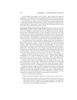 178 CHAPTER 10. GEOSTROPHIC CURRENTS
palace drifters are proﬁling alace drifters. They measure the proﬁle of
temperature and salinity between the drifting depth and the surface when the
drifter pops up to the surface. argo drifters are the latest version of the drifter.
alace drifters were widely used in the World Ocean Circulation Experiment
to determine mid-level currents in remote regions, especially the Antarctic Cir-
cumpolar Current. Thousands of argo drifters will be launched for the Global
Ocean Data Ascimmilation Experiment godae.
Lagrangean Measurements Using Tracers Perhaps the best way for fol-
lowing water parcels is to tag the parcel with molecules not normally found in
the ocean. Thanks to atomic bomb tests in the 1950s and the recent exponen-
tial increase of chloroﬂuorocarbons in the atmosphere, such tracers have been
introduced into the ocean in large quantities. See §13.3 for a list of tracers used
in oceanography. The distribution of trace molecules is used to infer the move-
ment of the water. The technique is especially useful for calculating velocity of
deep water masses averaged over decades and for calculating eddy diﬀusivities.
The distribution of trace molecules is calculated from the concentration of
the molecules in water samples collected on hydrographic sections and surveys.
Because the collection of data is expensive and slow, there are few repeated
sections. Figure 10.15 shows two maps of the distribution of tritium in the
North Atlantic collected in 1972–1973 by the Geosecs Program and in 1981, a
decade later. The sections show that tritium, introduced into the atmosphere
during the atomic bomb tests in the atmosphere in the 1950s to 1972, penetrated
to depths below 4 km only north of 40◦
N by 1971 and to 35◦
N by 1981. This
shows that deep currents are very slow, about 1.6 mm/s in this example.
Because the deep currents are so small, we can question what process are
responsible for the observed distribution of tracers. Both turbulent diﬀusion
and advection by currents can ﬁt the observations. Hence, does ﬁgure 10.15
give mean currents in the deep Atlantic, or the turbulent diﬀusion of tritium?
Another useful tracer is the temperature and salinity of the water. We
will consider these observations in §13.3 where we describe the core method
for studying deep circulation. Here, we note that avhrr observations of surface
temperature of the ocean are an additional source of information about currents.
Sequential infrared images of surface temperature are used to calculate the
displacement of features in the images (ﬁgure 10.16). The technique is especially
useful for surveying the variability of currents near shore. Land provides ref-
erence points from which displacement can be calculated accurately, and large
temperature contrasts can be found in many regions in some seasons.
There are two important limitations.
1. Many regions have extensive cloud cover, and the ocean cannot be seen.
2. Flow is primarily parallel to temperature fronts, and strong currents can
exist along fronts even though the front may not move. It is therefore
essential to track the motion of small eddies embedded in the ﬂow near
the front and not the position of the front.
 