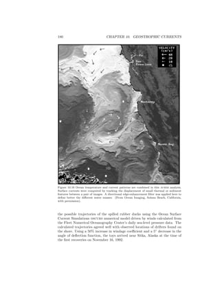 180 CHAPTER 10. GEOSTROPHIC CURRENTS
Figure 10.16 Ocean temperature and current patterns are combined in this avhrr analysis.
Surface currents were computed by tracking the displacement of small thermal or sediment
features between a pair of images. A directional edge-enhancement ﬁlter was applied here to
deﬁne better the diﬀerent water masses. (From Ocean Imaging, Solana Beach, California,
with permission).
the possible trajectories of the spilled rubber ducks using the Ocean Surface
Current Simulations oscurs numerical model driven by winds calculated from
the Fleet Numerical Oceanography Center’s daily sea-level pressure data. The
calculated trajectories agreed well with observed locations of drifters found on
the shore. Using a 50% increase in windage coeﬃcient and a 5◦
decrease in the
angle of deﬂection function, the toys arrived near Sitka, Alaska at the time of
the ﬁrst recoveries on November 16, 1992.
 