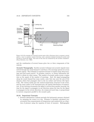 10.10. IMPORTANT CONCEPTS 183
Rotor
Acoustic
transducer
Electrical
penetrator
Thermistor Joining ring
Suspending rod
Vane Balancing Weight
Ball bearing
Joining ring
Clamp
Pressure
Canister
Figure 10.19 An example of a moored current meter with a Savonius rotor to measure current
speed, a vane to measure current direction, and a pressure-resistant housing for power and
circuits to record the signal. The turns of the rotor are measured by the acoustic transducer.
(From Dietrich, et al. 1980)
and the combination of several beams gives two or three components of the
velocity.
Acoustic Tomography Another acoustic technique uses acoustic signals trans-
mitted through the sound channel to and from a few moorings spread out across
oceanic regions. The technique is expensive because it requires many deep moor-
ings and loud sound sources. It promises, however, to obtain information dif-
ﬁcult to obtain by other means. The number of acoustic paths across a region
rises as the square of the number of moorings. And, the signal propagating
along the sound channel has many modes, some that stay near the axis of the
channel, others that propagate close to the sea surface and bottom (See ﬁgure
3.16). The various modes give the vertical temperature structure in the ocean,
and the many paths in the horizontal give the spatial distribution of tempera-
ture. If one mooring retransmits the signal it receives from another mooring, the
time for the signal to propagate in one direction minus the time for the signal
to propagate in the reverse direction, the reciprocal travel time, is proportional
to current component parallel to the acoustic path.
10.10 Important Concepts
1. Pressure distribution is almost precisely the hydrostatic pressure obtained
by assuming the ocean is at rest. Pressure is therefore calculated very
accurately from measurements of temperature and conductivity as a func-
tion of pressure using the equation of state of seawater. Hydrographic
 