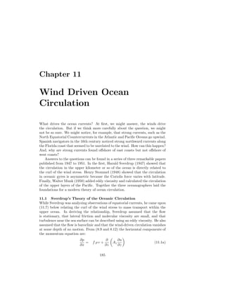 Chapter 11
Wind Driven Ocean
Circulation
What drives the ocean currents? At ﬁrst, we might answer, the winds drive
the circulation. But if we think more carefully about the question, we might
not be so sure. We might notice, for example, that strong currents, such as the
North Equatorial Countercurrents in the Atlantic and Paciﬁc Oceans go upwind.
Spanish navigators in the 16th century noticed strong northward currents along
the Florida coast that seemed to be unrelated to the wind. How can this happen?
And, why are strong currents found oﬀshore of east coasts but not oﬀshore of
west coasts?
Answers to the questions can be found in a series of three remarkable papers
published from 1947 to 1951. In the ﬁrst, Harald Sverdrup (1947) showed that
the circulation in the upper kilometer or so of the ocean is directly related to
the curl of the wind stress. Henry Stommel (1948) showed that the circulation
in oceanic gyres is asymmetric because the Coriolis force varies with latitude.
Finally, Walter Munk (1950) added eddy viscosity and calculated the circulation
of the upper layers of the Paciﬁc. Together the three oceanographers laid the
foundations for a modern theory of ocean circulation.
11.1 Sverdrup’s Theory of the Oceanic Circulation
While Sverdrup was analyzing observations of equatorial currents, he came upon
(11.7) below relating the curl of the wind stress to mass transport within the
upper ocean. In deriving the relationship, Sverdrup assumed that the ﬂow
is stationary, that lateral friction and molecular viscosity are small, and that
turbulence near the sea surface can be described using an eddy viscosity. He also
assumed that the ﬂow is baroclinic and that the wind-driven circulation vanishes
at some depth of no motion. From (8.9 and 8.12) the horizontal components of
the momentum equation are:
∂p
∂x
= f ρ v +
∂
∂z
Az
∂u
∂z
(11.1a)
185
 